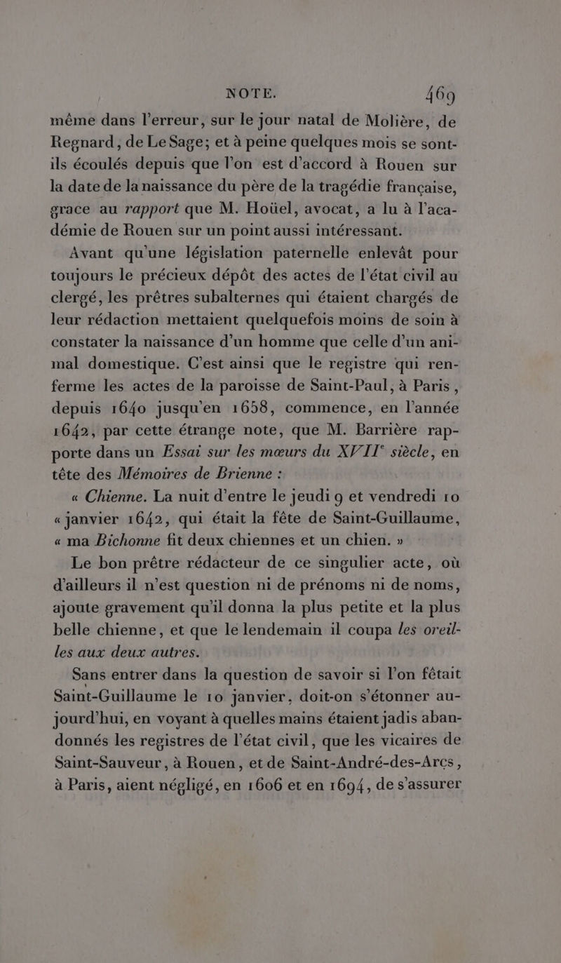 même dans l'erreur, sur le jour natal de Molière, de Regnard, de Le Sage; et à peine quelques mois se sont- ils écoulés depuis que l’on est d'accord à Rouen sur la date de la naissance du père de la tragédie française, grace au rapport que M. Hoüel, avocat, a lu à l’aca- démie de Rouen sur un point aussi intéressant. Avant qu'une législation paternelle enlevât pour toujours le précieux dépôt des actes de l’état civil au clergé, les prêtres subalternes qui étaient chargés de leur rédaction mettaient quelquefois moins de soin à constater la naissance d’un homme que celle d’un ani- mal domestique. C’est ainsi que le registre qui ren- ferme les actes de la paroisse de Saint-Paul, à Paris, depuis 1640 jusqu'en 1658, commence, en l’année 1642, par cette étrange note, que M. Barrière rap- porte dans un Essai sur les mœurs du XVII siècle, en tête des Mémoires de Brienne : « Chienne. La nuit d’entre le jeudi 9 et vendredi 10 « janvier 1642, qui était la fête de Saint-Guillaume, « ma Bichonne fit deux chiennes et un chien. » Le bon prêtre rédacteur de ce singulier acte, où d’ailleurs il n’est question ni de prénoms ni de noms, ajoute gravement qu'il donna la plus petite et la plus belle chienne, et que le lendemain il coupa Les oreil- les aux deux autres. Sans entrer dans la question de savoir si l’on fêtait Saint-Guillaume le 10 janvier, doit-on s'étonner au- jourd’hui, en voyant à quelles mains étaient jadis aban- donnés les registres de l’état civil, que les vicaires de Saint-Sauveur, à Rouen, et de Saint-André-des-Arcs, à Paris, aient négligé, en 1606 et en 1694, de s'assurer