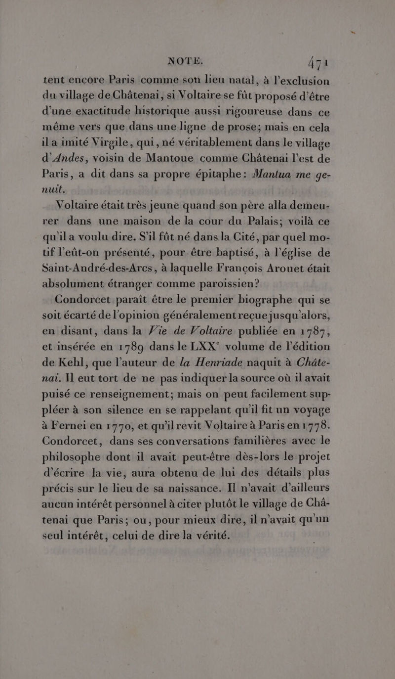 NOTE. 4za tent encore Paris comme sou lieu natal, à l'exclusion du village de Châtenai, si Voltaire se füt proposé d’être d’une exactitude historique aussi rigoureuse dans ce même vers que dans une ligne de prose; mais en cela il a 1mité Virgile, qui, né véritablement dans le village d' Andes, voisin de Mantoue comme Châtenai l’est de Paris, a dit dans sa propre épitaphe: Mantua me ge- nuit. Voltaire était très jeune quand son père alla demeu- rer dans une maison de la cour du Palais; voilà ce qu'il a voulu dire. S'il füt né dans la Cité, par quel mo- tif l'eût-on présenté, pour. être baptisé, à l’église de Saint-André-des-Arcs, à laquelle François Arouet était absolument étranger comme paroissien? Condorcet paraît être le premier biographe qui se soit écarté de l'opinion généralement reçue jusqu'alors, en disant, dans la Wie de Voltaire publiée en 1787, et insérée en 1789 dans le LXX° volume de l'édition de Kehl, que l’auteur de la Henriade naquit à Châte- nai. Il eut tort de ne pas indiquer la source où 1l avait puisé ce renseignement; mais on peut facilement sup- pléer à son silence en se rappelant qu'il fit un voyage à Fernei en 1770, et qu'ilrevit Voltaire à Paris en 1778. Condorcet, dans ses conversations familières avec le philosophe dont il avait peut-être dès-lors le projet d'écrire la vie, aura obtenu de lui des détails plus précis sur le lieu de sa naissance. Il n'avait d’ailleurs aucun intérêt personnel à citer plutôt le village de Chà- tenai que Paris; ou, pour mieux dire, il n'avait qu'un seul intérêt, celui de dire la vérité.