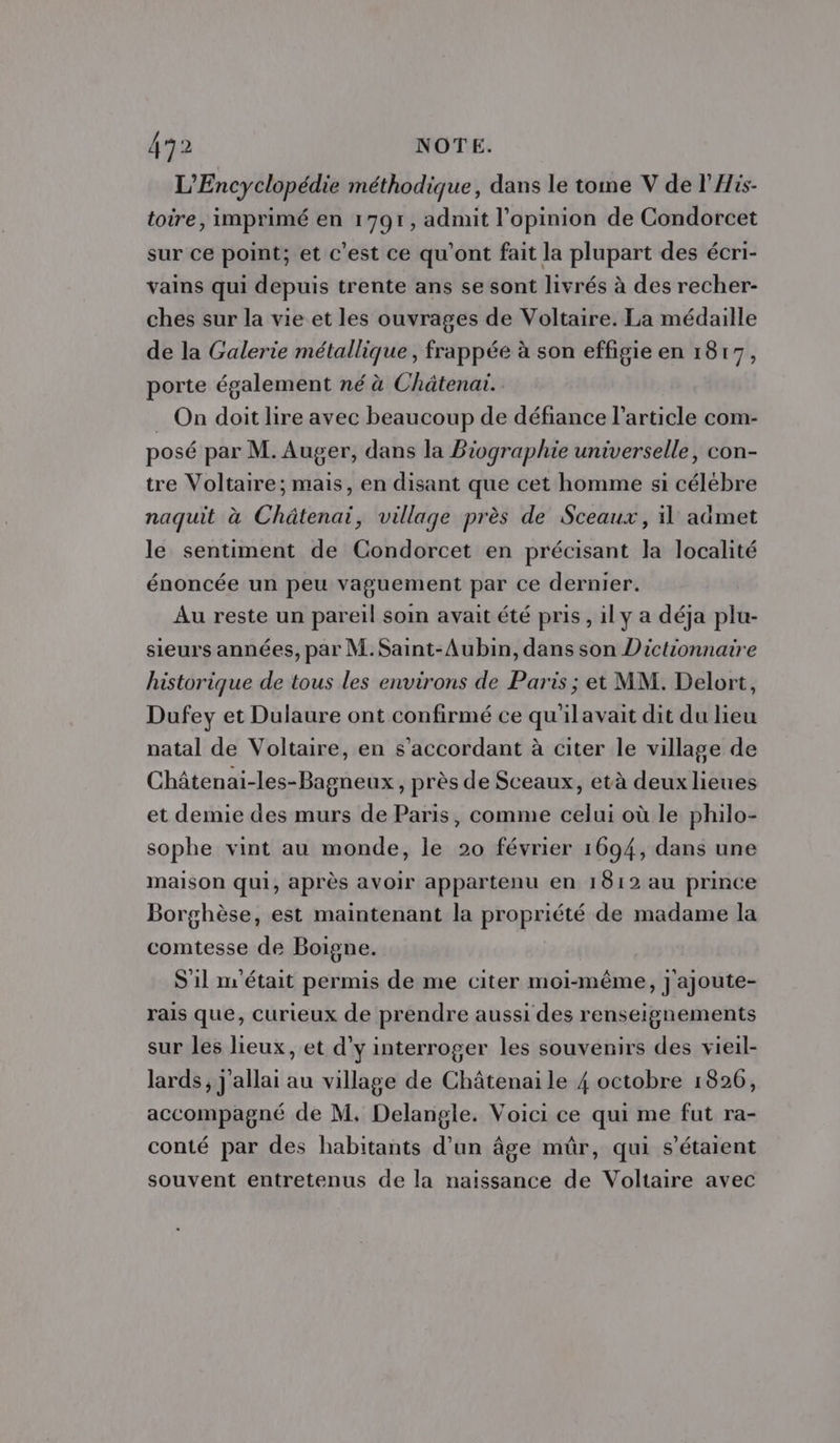 L'Encyclopédie méthodique, dans le tome V de l'His- toire, imprimé en 1791, admit l'opinion de Condorcet sur ce point; et c'est ce qu'ont fait la plupart des écri- vains qui depuis trente ans se sont livrés à des recher- ches sur la vie et les ouvrages de Voltaire. La médaille de la Galerie métallique, frappée à son effigie en 1817, porte également né à Châtenai. _ On doit lire avec beaucoup de défiance l’article com- posé par M. Auger, dans la Biographie universelle, con- tre Voltaire; mais, en disant que cet homme si célébre naquit à Châtenai, village près de Sceaux, il admet le sentiment de Condorcet en précisant la localité énoncée un peu vaguement par ce dernier. Au reste un pareil soin avait été pris , il y a déja plu- sieurs années, par M.Saint-Aubin, dans son Dictionnaire historique de tous les environs de Paris ; et MM. Delort, Dufey et Dulaure ont confirmé ce qu'ilavait dit du lieu natal de Voltaire, en s’accordant à citer le village de Châtenai-les-Bagneux , près de Sceaux, età deux lieues et demie des murs de Paris, comme celui où le philo- sophe vint au monde, le 20 février 1694, dans une maison qui, après avoir appartenu en 1812 au prince Borghèse, est maintenant la propriété de madame la comtesse de Boigne. S'1l m'était permis de me citer moi-même, ] ajoute- rais que, curieux de prendre aussi des renseignements sur les lieux, et d'y interroger les souvenirs des vieil- lards, j allai au village de Châtenai le 4 octobre 1826, accompagné de M, Delangle. Voici ce qui me fut ra- conté par des habitants d'un âge mûr, qui s'étaient souvent entretenus de la naissance de Voltaire avec