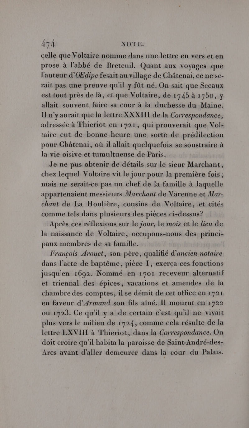 celle que Voltaire nomme dans une lettre en vers et en prose à l'abbé de Breteuil. Quant aux voyages que l'auteur d'OŒdipe fesait au village de Châtenai, ce ne se- rait pas une preuve qu'il y fût né. On sait que Sceaux est tout près de là, et que Voltaire, de 1745 à 1750, y allait souvent faire sa cour à la duchesse du Maine. I n’y aurait que la lettre XXXIII de la Correspondance, adressée à Thieriot en 1721, qui prouverait que Vol- taire eut de bonne heure une sorte de prédilection pour Châtenai, où il allait quelquefois se soustraire à la vie oisive et tumultueuse de Paris. Je ne pus obtenir de détails sur le sieur Marchant, chez lequel Voltaire vit le jour pour la première fois; mais ne serait-ce pas un chef de la famille à laquelle appartenaient messieurs Marchant de Varenne et Mar- chant de La Houlière, cousins de Voltaire, et cités comme tels dans plusieurs des pièces ci-dessus? Après ces réflexions sur le jour, le mois et le lieu de la naissance de Voltaire, occupons-nous des princi- paux membres de sa famille. François Arouet, son père, qualifié d’ancien notaire dans l’acte de baptême, pièce I, exerça ces fonctions jusqu’en 1692. Nommé en 1701 receveur alternatif et triennal des épices, vacations et amendes de la chambre des comptes, il se démit de cet office en 1721 en faveur d'AÆrmand son fils aîné. Il mourut en 1722 ou 1723. Ce qu'il y a de certain c'est qu'il ne vivait plus vers le milieu de 1724, comme cela résulte de la lettre LXVIIT à Thieriot, dans la Correspondance. On doit croire qu'il habita la paroisse de Saint-André-des- Arcs avant d'aller demeurer dans la cour du Palais.