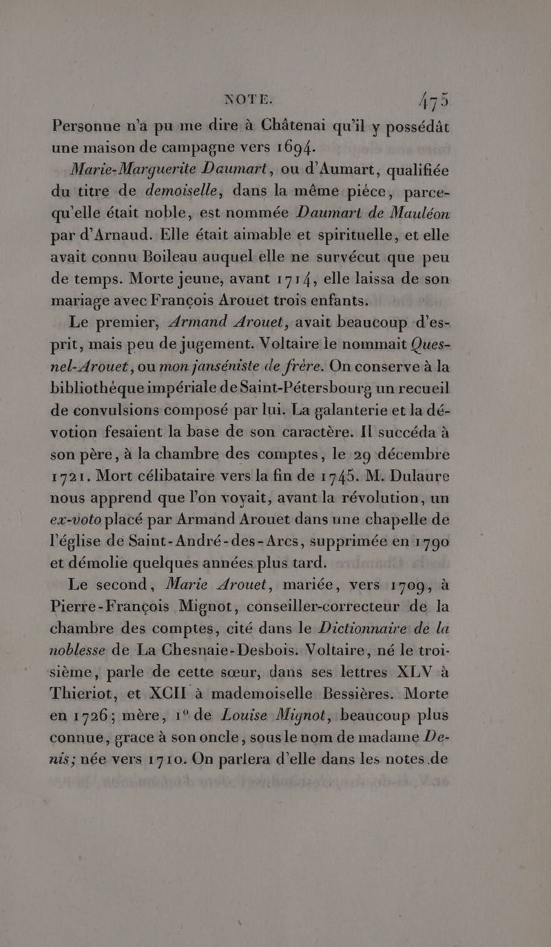 ST NOTE. A7: Personne n’a pu me dire à Châtenai qu’il y possédät une maison de campagne vers 1694. Marie-Marguerite Daumart, ou d'Aumart, qualifiée du titre de demoiselle, dans la même pièce, parce- qu'elle était noble, est nommée Daumart de Mauléon par d’Arnaud. Elle était aimable et spirituelle, et elle avait connu Boileau auquel elle ne survécut que peu de temps. Morte jeune, avant 1714, elle laissa de son mariage avec François Arouet trois enfants. Le premier, Armand Arouet, avait beaucoup -d’es- prit, mais peu de jugement. Voltaire ie nommait Ques- nel-Arouet, ou mon janséniste de frère. On conserve à la bibliothèque impériale de Saint-Pétersbourg un recueil de convulsions composé par lui. La galanterie et la dé- votion fesaient la base de son caractère. Il succéda à son père, à la chambre des comptes, le 29 décembre 1721. Mort célibataire vers la fin de 1745. M. Dulaure nous apprend que l’on voyait, avant la révolution, un ex-voto placé par Armand Arouet dans une chapelle de l'église de Saint-André-des-Arcs, supprimée en 1790 et démolie quelques années plus tard. Le second, Marie Arouet, mariée, vers 1709, à Pierre-François Mignot, conseiller-correcteur de la chambre des comptes, cité dans le Dictionnaire de la noblesse de La Chesnaie-Desbois. Voltaire, né le troi- sième, parle de cette sœur, dans ses lettres XLV à Thieriot, et XCII à mademoiselle Bessières. Morte en 1726; mère, 1° de Louise Mignot, beaucoup plus connue, grace à son oncle, sous le nom de madame De- nis; née vers 1710. On parlera d'elle dans les notes de