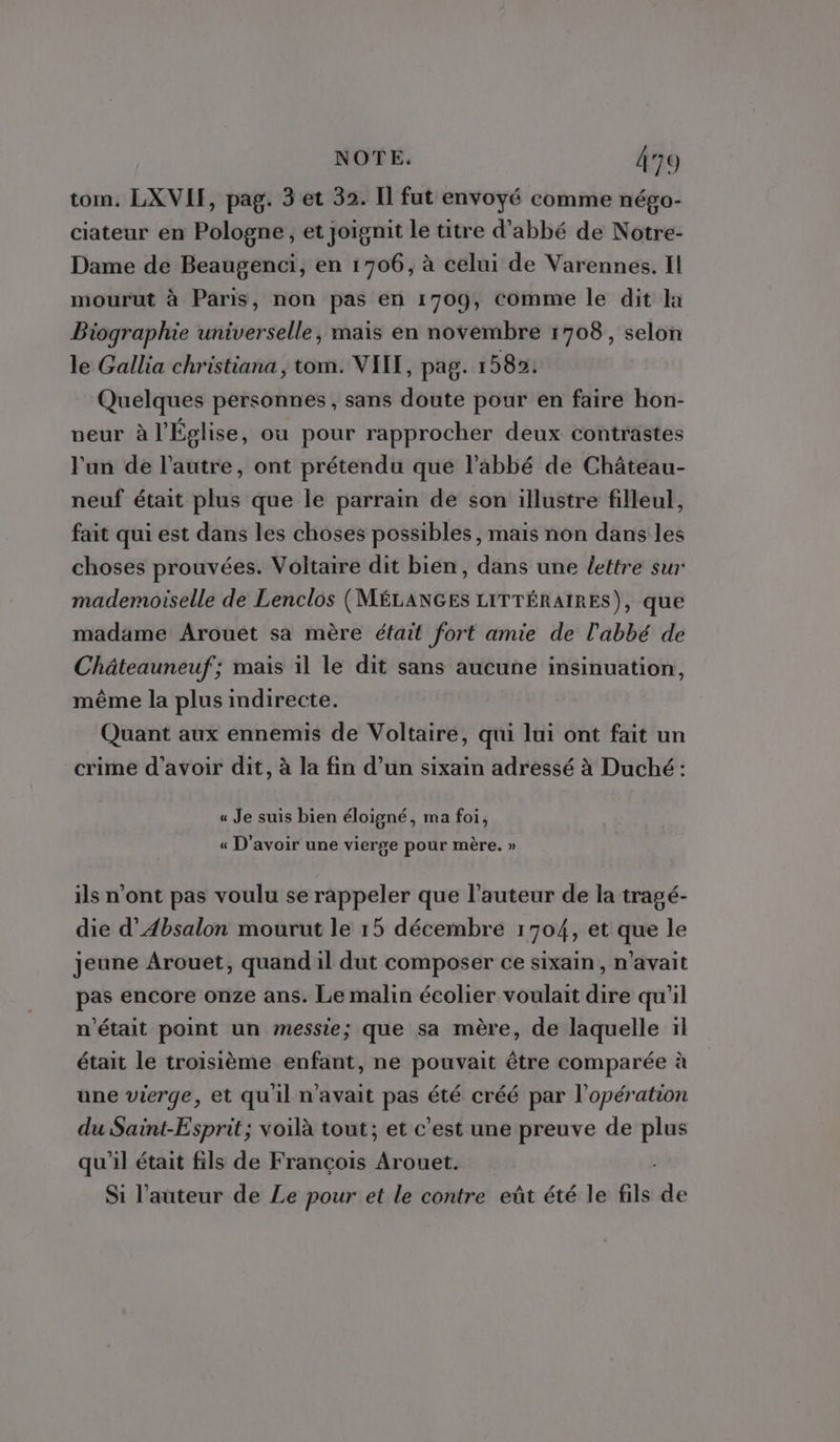 tom. LXVII, pag. 3 et 32. Il fut envoyé comme négo- ciateur en Pologne, et Joïgnit le titre d’abbé de Notre- Dame de Beaugenci, en 1706, à celui de Varennes. Il mourut à Paris, non pas en 1709, Comme le dit la Biographie universelle, mais en novembre 1708, selon le Gallia christiana, tom. VIIT, pag. 15852: Quelques personnes , sans doute pour en faire hon- eur à l'Église, ou pour rapprocher deux contrastes l'un de l’autre, ont prétendu que l’abbé de Château- neuf était plus que le parrain de son illustre filleul, fait qui est dans les choses possibles, mais non dans les choses prouvées. Voltaire dit bien, dans une {/ettre sur mademoiselle de Lenclos (MÉLANGES LITTÉRAIRES), que madame Arouëét sa mère éfait fort amie de l'abbé de Châteauneuf; mais il le dit sans aucune insinuation, même la plus indirecte. Quant aux ennemis de Voltaire, qui lui ont fait un crime d'avoir dit, à la fin d’un sixain adressé à Duché: « Je suis bien éloigné, ma foi, « D'avoir une vierge pour mère. » ils n’ont pas voulu se rappeler que l’auteur de la tragé- die d’Absalon mourut le 15 décembre 1704, et que le jeune Arouet, quand il dut composer ce sixain, n'avait pas encore onze ans. Le malin écolier voulait dire qu'il n'était point un messie; que sa mère, de laquelle il était le troisième enfant, ne pouvait être comparée à une vierge, et qu'il n'avait pas été créé par l'opération du Saint-Esprit; voilà tout; et c’est une preuve de plus qu'il était fils de François Arouet. Si l’auteur de Le pour et le contre eût été le fils de