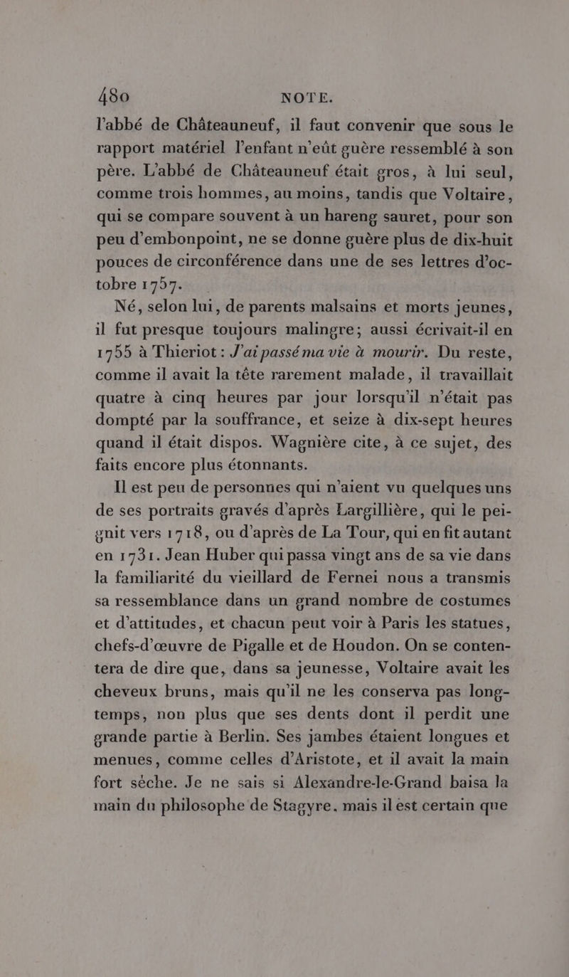 l'abbé de Châteauneuf, il faut convenir que sous le rapport matériel l'enfant n’eût guère ressemblé à son père. L'abbé de Châteauneuf était gros, à lui seul, comme trois hommes, au moins, tandis que Voltaire, qui se compare souvent à un hareng sauret, pour son peu d’embonpoint, ne se donne guère plus de dix-huit pouces de circonférence dans une de ses lettres d’oc- tobre 1757. Né, selon lui, de parents malsains et morts jeunes, il fut presque toujours malingre; aussi écrivait-il en 17955 à Thieriot : J'ai passé ma vie à mourir. Du reste, comme il avait la tête rarement malade, 1l travaillait quatre à cinq heures par jour lorsqu'il n'était pas dompté par la souffrance, et seize à dix-sept heures quand il était dispos. Wagnière cite, à ce sujet, des faits encore plus étonnants. Il est peu de personnes qui n’aient vu quelques uns de ses portraits gravés d’après Eargillière, qui le pei- gnit vers 1718, ou d'après de La Tour, qui en fit autant en 1731. Jean Huber qui passa vingt ans de sa vie dans la familiarité du vieillard de Fernei nous a transmis sa ressemblance dans un grand nombre de costumes et d’attitades, et chacun peut voir à Paris les statues, chefs-d’œuvre de Pigalle et de Houdon. On se conten- tera de dire que, dans sa jeunesse, Voltaire avait les cheveux bruns, mais qu'il ne les conserva pas long- temps, non plus que ses dents dont il perdit une grande partie à Berlin. Ses jambes étaient longues et menues, comme celles d’Aristote, et il avait la main fort sèche. Je ne sais si Alexandre-le-Grand baisa la main du philosophe de Stagyre, mais il est certain que