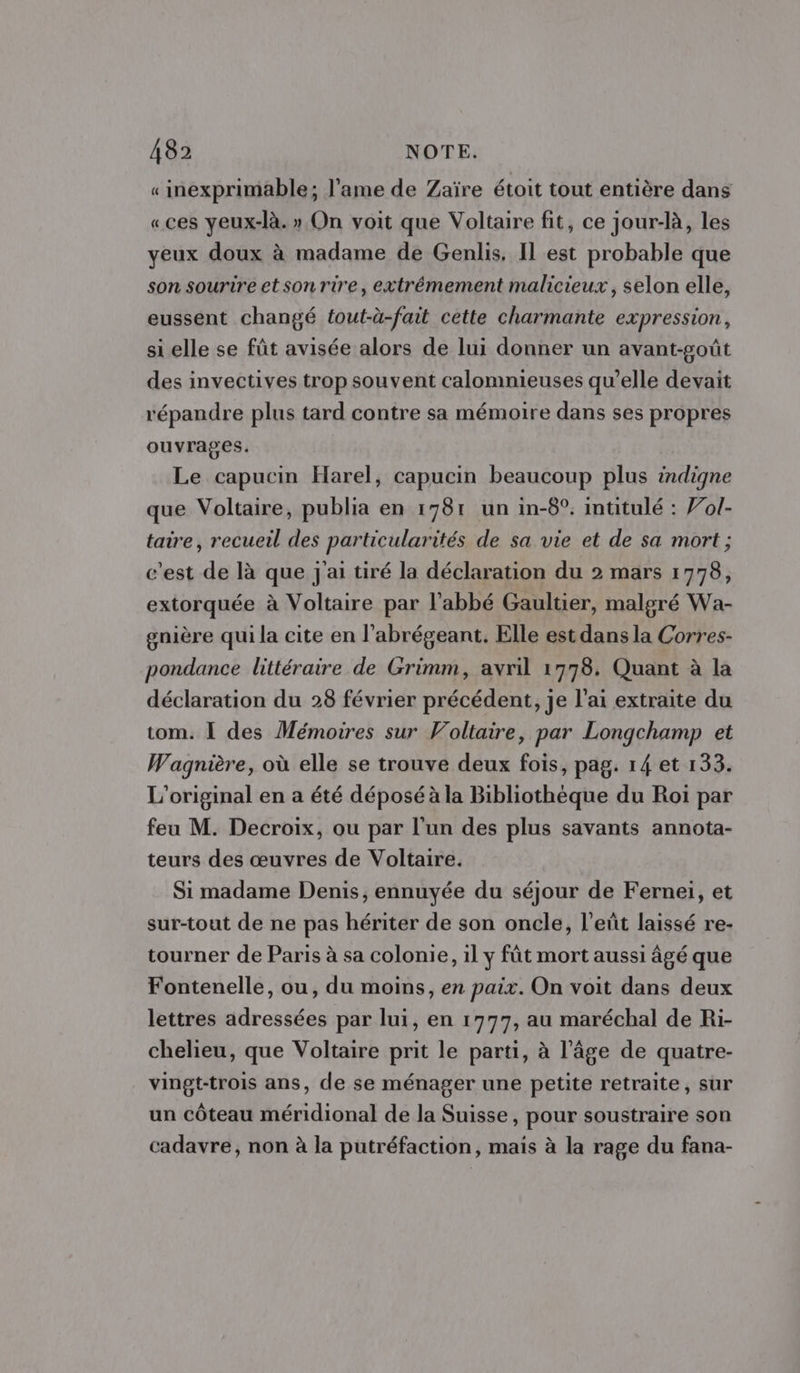 «inexprimable; l'ame de Zaïre étoit tout entière dans «ces yeux-là. » On voit que Voltaire fit, ce jour-là, les yeux doux à madame de Genlis, Il est probable que son sourire et son rire, extrémement malicieux, selon elle, eussent changé tout-à-fait cette charmante expression, si elle se fût avisée alors de lui donner un avant-goût des invectives trop souvent calomnieuses qu’elle devait répandre plus tard contre sa mémoire dans ses propres ouvrages. Le capucin Harel, capucin beaucoup plus indigne que Voltaire, publia en 1781 un in-8°. intitulé : Vol- taire, recueil des particularités de sa vie et de sa mort ; c'est de là que j'ai tiré la déclaration du 2 mars 1778, extorquée à Voltaire par l'abbé Gaultier, malgré Wa- gnière qui la cite en l’abrégeant. Elle est dans la Corres- pondance littéraire de Grimm, avril 1778. Quant à la déclaration du 28 février précédent, je l'ai extraite du tom. I des Mémoires sur Voltaire, par Longchamp et Wagnière, où elle se trouve deux fois, pag. 14 et 133. L'original en a été déposé à la Bibliothèque du Roi par feu M. Decroix, ou par l'un des plus savants annota- teurs des œuvres de Voltaire. Si madame Denis, ennuyée du séjour de Fernei, et sur-tout de ne pas hériter de son oncle, l'eñt laissé re- tourner de Paris à sa colonie, il y fût mort aussi âgé que Fontenelle, ou, du moins, en paix. On voit dans deux lettres adressées par lui, en 1777, au maréchal de Ri- chelieu, que Voltaire prit le parti, à l’âge de quatre- vingt-trois ans, de se ménager une petite retraite, sur un côteau méridional de la Suisse, pour soustraire son cadavre, non à la putréfaction, mais à la rage du fana-