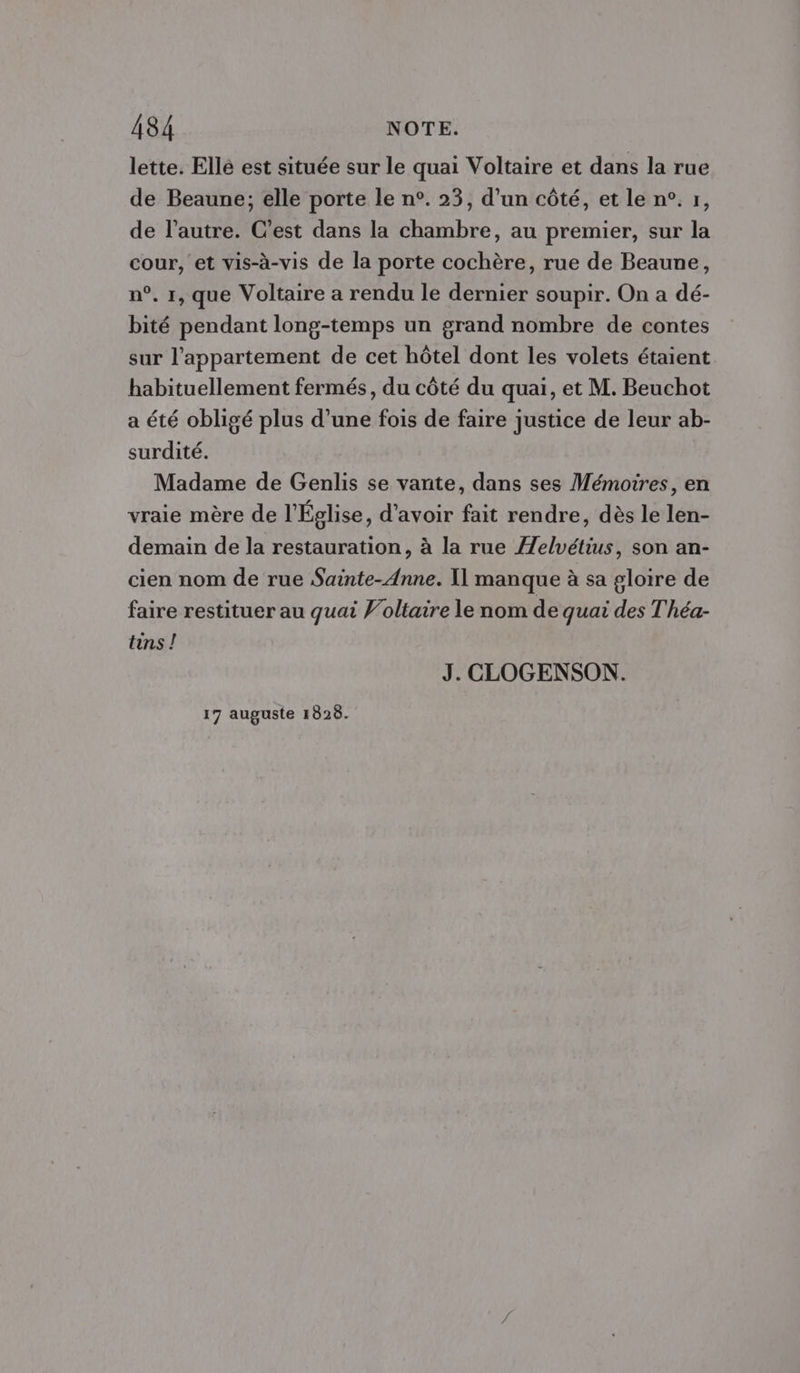 lette. Ellé est située sur le quai Voltaire et dans la rue de Beaune; elle porte le n°. 23, d’un côté, et le n°. r, de l’autre. C’est dans la chambre, au premier, sur la cour, et vis-à-vis de la porte cochère, rue de Beaune, n°, 1, que Voltaire a rendu le dernier soupir. On a dé- bité pendant long-temps un grand nombre de contes sur l'appartement de cet hôtel dont les volets étaient habituellement fermés, du côté du quai, et M. Beuchot a été obligé plus d’une fois de faire justice de leur ab- surdité. Madame de Genlis se vante, dans ses Mémoires, en vraie mère de l'Église, d’avoir fait rendre, dès le len- demain de la restauration, à la rue ÆZelvétius, son an- cien nom de rue Sainte-Anne. I] manque à sa gloire de faire restituer au quai Voltaire le nom de quai des T'héa- tins ! J. CLOGENSON. 17 auguste 1828.