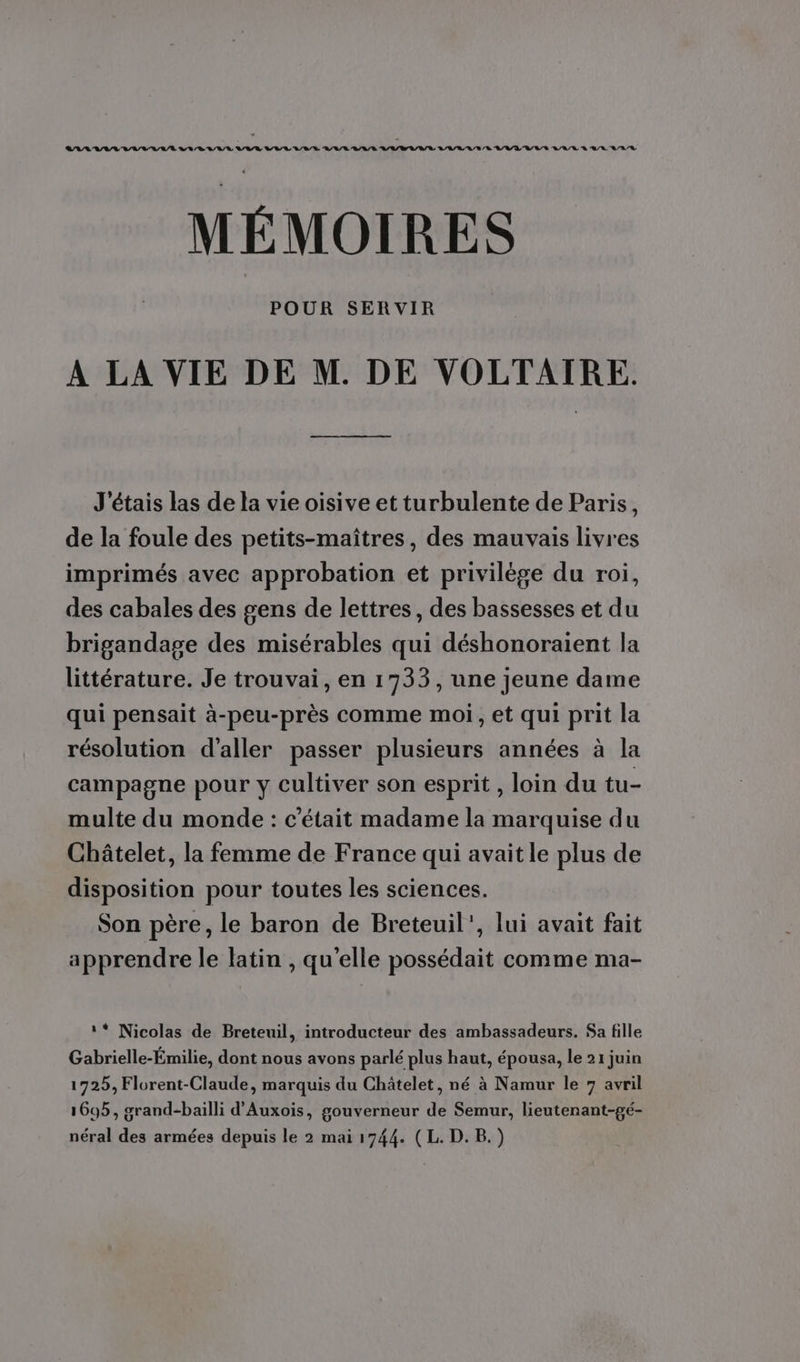 CAL AV/V AVAL LR RUE VOIR VILLE L'URL VAR VV U/V/R L'L/L UV RL VVL'UVLE LA R RAR A/R MÉMOIRES POUR SERVIR À LA VIE DE M. DE VOLTAIRE. J'étais las de la vie oisive et turbulente de Paris, de la foule des petits-maîtres, des mauvais livres imprimés avec approbation et privilège du roi, des cabales des gens de lettres, des bassesses et du brigandage des misérables qui déshonoraient la littérature. Je trouvai, en 1733, une jeune dame qui pensait à-peu-près comme moi, et qui prit la résolution d'aller passer plusieurs années à la campagne pour y cultiver son esprit , loin du tu- multe du monde : c'était madame la marquise du Châtelet, la femme de France qui avait le plus de disposition pour toutes les sciences. Son père, le baron de Breteuil’, lui avait fait apprendre le latin , qu'elle possédait comme ma- ‘* Nicolas de Breteuil, introducteur des ambassadeurs. Sa fille Gabrielle-Émilie, dont nous avons parlé plus haut, épousa, le 21 juin 1725, Florent-Claude, marquis du Châtelet, né à Namur le 7 avril 1695, grand-bailli d'Auxois, gouverneur de Semur, lieutenant-gé- néral des armées depuis le 2 mai 1744. (L. D. B.)