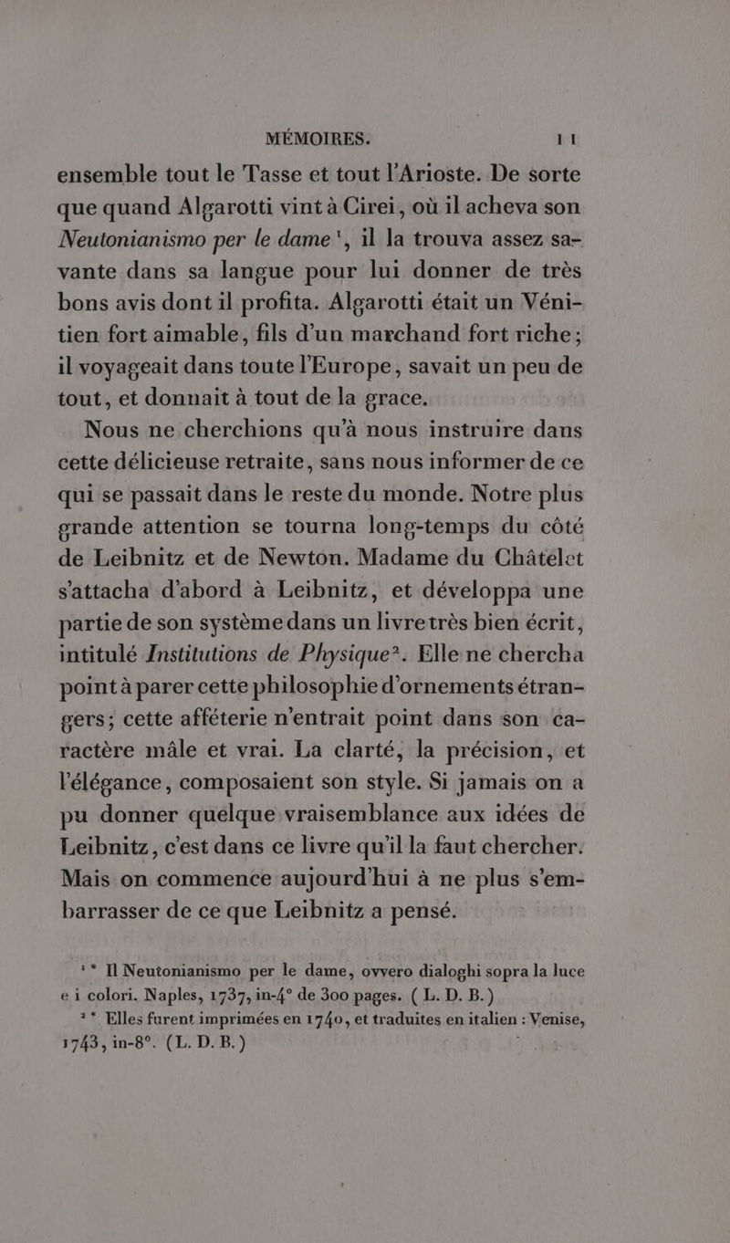 ensemble tout le Tasse et tout l’Arioste. De sorte que quand Alparotti vint à Cirei, où il acheva son Neutonianismo per le dame, il la trouva assez sa- vante dans sa langue pour lui donner de très bons avis dont il profita. Aloarotti était un Véni- tien fort aimable, fils d’un marchand fort riche ; il voyageait dans toute l'Europe, savait un peu de tout, et donnait à tout de la grace. Nous ne cherchions qu'à nous instruire dans cette délicieuse retraite, sans nous informer de ce qui se passait dans le reste du monde. Notre plus grande attention se tourna long-temps du côté de Leibnitz et de Newton. Madame du Châtelet s’attacha d'abord à Leibnitz, et développa une partie de son système dans un livretrès bien écrit, intitulé Znstitutions de Physique’. Elle ne chercha point à parer cette philosophie d’ornements étran- gers; cette afféterie n'entrait point dans son ca- ractère mâle et vrai. La clarté, la précision, et l'élégance, composaient son style. Si jamais on a pu donner quelque vraisemblance aux idées de Leibnitz, c'est dans ce livre qu'il la faut chercher. Mais on commence aujourd'hui à ne plus s’em- barrasser de ce que Leibnitz a pensé. ** Il Neutonianismo per le dame, ovvero dialoghi sopra la luce e i colori. Naples, 1737, in-4° de 300 pages. ( L. D. B.) ** Elles furent imprimées en 1740, et traduites en italien : Venise, 1743, in-8°. (L. D. B.)