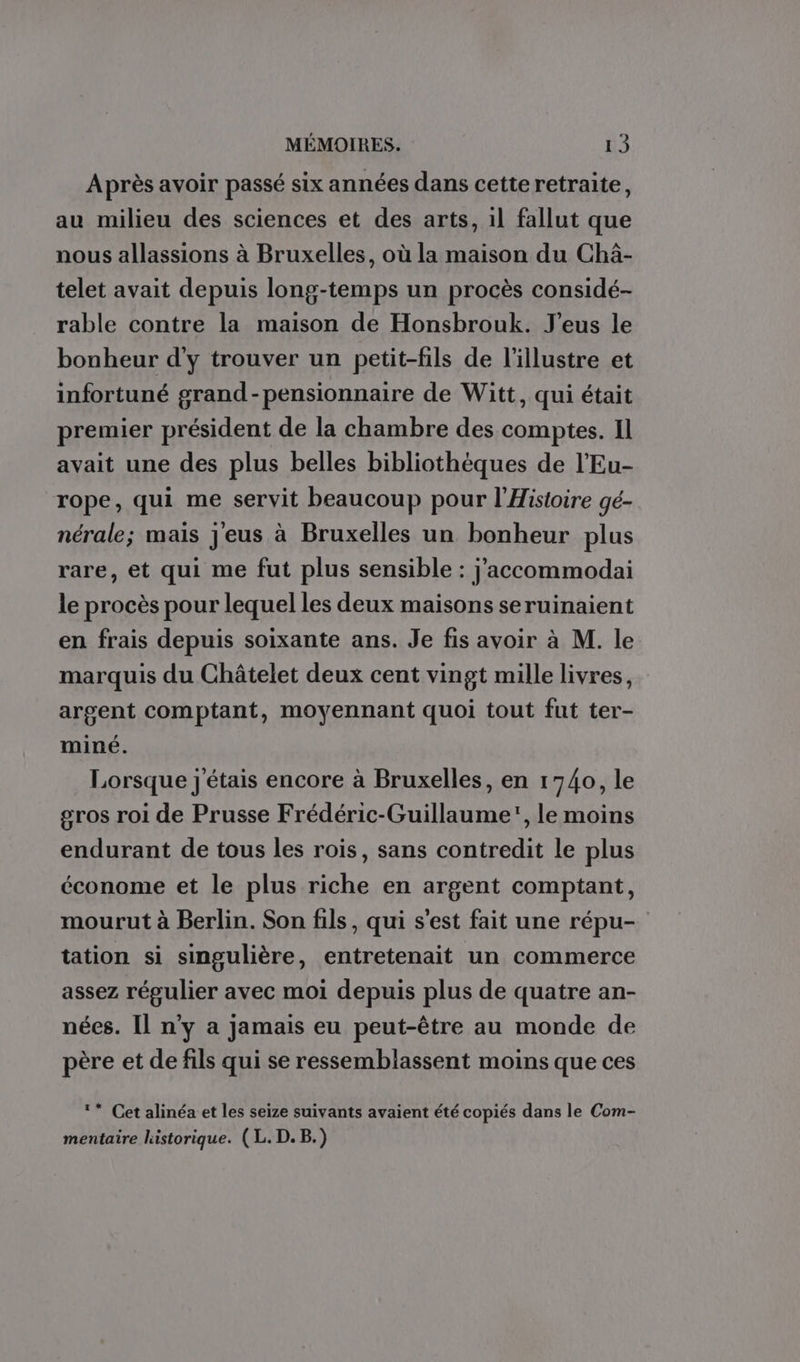 Après avoir passé six années dans cette retraite, au milieu des sciences et des arts, il fallut que nous allassions à Bruxelles, où la maison du Chäâ- telet avait depuis long-temps un procès considé- rable contre la maison de Honsbrouk. J’eus le bonheur d'y trouver un petit-fils de l'illustre et infortuné grand-pensionnaire de Witt, qui était premier président de la chambre des comptes. Il avait une des plus belles bibliothèques de l’Eu- rope, qui me servit beaucoup pour l'Histoire gé- nérale; mais j'eus à Bruxelles un bonheur plus rare, et qui me fut plus sensible : j’accommodai le procès pour lequel les deux maisons seruinaient en frais depuis soixante ans. Je fis avoir à M. le marquis du Châtelet deux cent vingt mille livres, argent comptant, moyennant quoi tout fut ter- miné. Lorsque j'étais encore à Bruxelles, en 1740, le gros roi de Prusse Frédéric-Guillaume, le moins endurant de tous les rois, sans contredit le plus économe et le plus riche en argent comptant, mourut à Berlin. Son fils, qui s’est fait une répu- tation si singulière, entretenait un commerce assez régulier avec moi depuis plus de quatre an- nées. Il n'y a jamais eu peut-être au monde de père et de fils qui se ressemblassent moins que ces ‘* Cet alinéa et les seize suivants avaient été copiés dans le Com- mentaire historique. (L. D. B.)