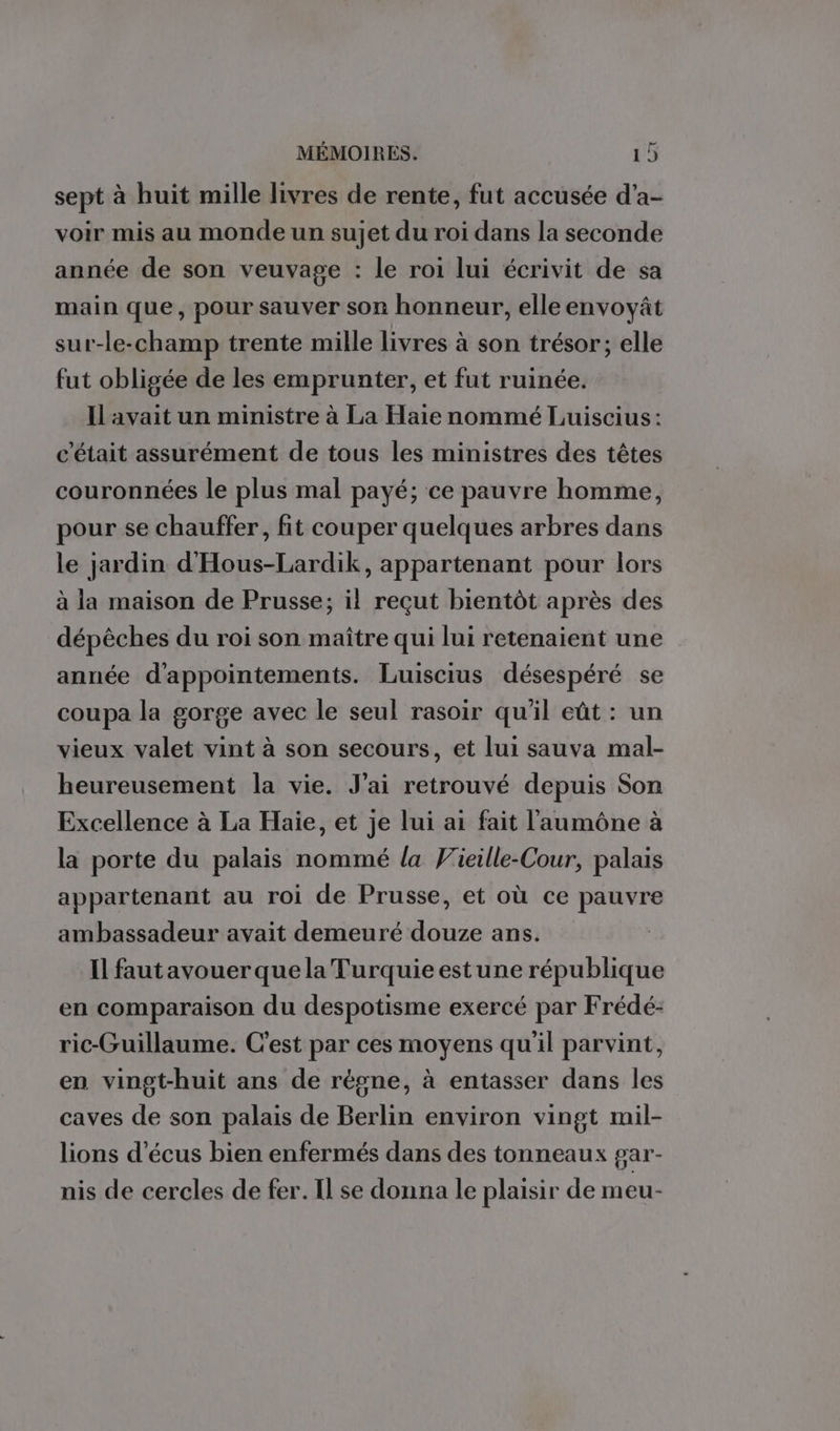 sept à huit mille livres de rente, fut accusée d’a- voir mis au monde un sujet du roi dans la seconde année de son veuvage : le roi lui écrivit de sa main que, pour sauver son honneur, elle envoyât sur-le-champ trente mille livres à son trésor; elle fut obligée de les emprunter, et fut ruinée. Ilavait un ministre à La Haie nommé Luiscius: c'était assurément de tous les ministres des têtes couronnées le plus mal payé; ce pauvre homme, pour se chauffer, fit couper quelques arbres dans le jardin d'Hous-Lardik, appartenant pour lors à la maison de Prusse; il reçut bientôt après des dépèches du roi son maître qui lui retenaient une année d'appointements. Luiscius désespéré se coupa la gorge avec le seul rasoir qu'il eût : un vieux valet vint à son secours, et lui sauva mal- heureusement la vie. J'ai retrouvé depuis Son Excellence à La Haie, et je lui ai fait l'aumône à la porte du palais nommé la Vieille-Cour, palais appartenant au roi de Prusse, et où ce pauvre ambassadeur avait demeuré douze ans. Il faut avouer que la Turquie estune république en comparaison du despotisme exercé par Frédé:- ric-Guillaume. C'est par ces moyens qu'il parvint, en vingt-huit ans de règne, à entasser dans les caves de son palais de Berlin environ vingt mil- lions d’écus bien enfermés dans des tonneaux gar- nis de cercles de fer. Il se donna le plaisir de meu-