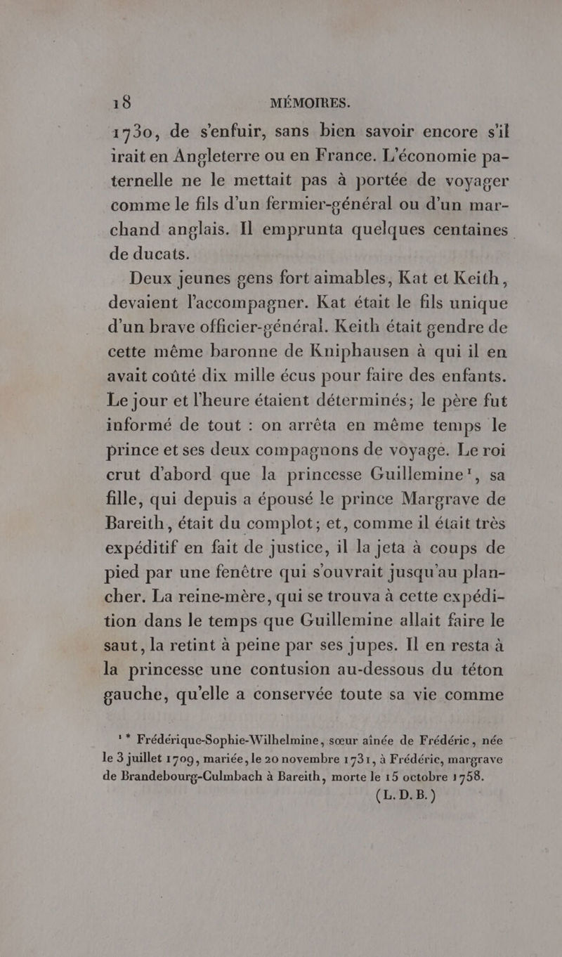 1730, de s'enfuir, sans bien savoir encore s'il irait en Angleterre ou en France. L'économie pa- ternelle ne le mettait pas à portée de voyager comme le fils d’un fermier-général ou d’un mar- chand anglais. Il emprunta quelques centaines de ducats. Deux jeunes gens fort aimables, Kat et Keith, devaient l'accompagner. Kat était le fils unique d’un brave officier-sénéral. Keith était gendre de cette même baronne de Kniphausen à qui il en avait coûté dix mille écus pour faire des enfants. Le jour et l'heure étaient déterminés; le père fut informé de tout : on arrêta en même temps le prince et ses deux compagnons de voyage. Le roi crut d'abord que la princesse Guillemine', sa fille, qui depuis a épousé le prince Margrave de Bareith, était du complot; et, comme il était très expéditif en fait de justice, il la jeta à coups de pied par une fenêtre qui s'ouvrait jusqu'au plan- cher. La reine-mère, qui se trouva à cette expédi- tion dans le temps que Guillemine allait faire le saut, la retint à peine par ses Jupes. Il en resta à la princesse une contusion au-dessous du téton gauche, qu'elle a conservée toute sa vie comme ** Frédérique-Sophie-Wilhelmine, sœur aînée de Frédéric, née le 3 juillet 1709, mariée, le 20 novembre 1731, à Frédéric, margrave de Brandebourg-Culmbach à Bareith, morte le 15 octobre 1758.