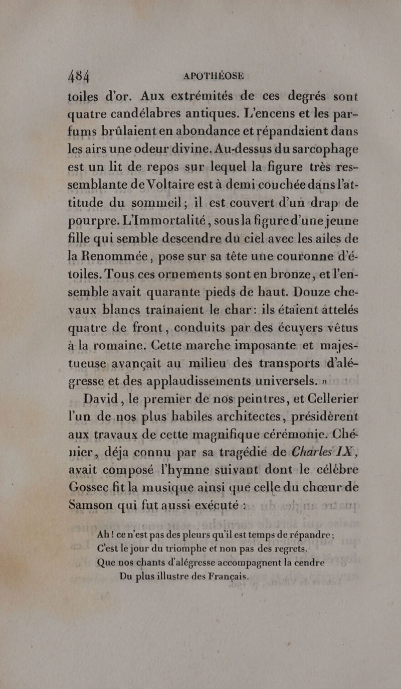 toiles d'or. Aux extrémités de ces degrés sont quatre candélabres antiques. L’encens et les par- fums brûlaient en abondance et répandæient dans les airs une odeur divine. Au-dessus du sarcophage est un lit de repos sur lequel la figure très res- semblante de Voltaire est à demi couchée dans l'at- titude du sommeil; il est couvert d’un drap: de pourpre. L'Immortalité, sous la fisured'une jeune fille qui semble descendre du ciel avec les ailes de la Renommée, pose sur sa tête une couronne d'é- toiles. Tous ces ornements sont en bronze, et l’en- semble avait quarante pieds de haut. Douze che- vaux blancs traïnaient le char: ils étaient attelés quatre de front, conduits par des écuyers vêtus à la romaine. Cette marche imposante et majes- tueuse. avançait au milieu des transports d’alé- gresse et des applaudissements universels. » David , le premier de nos peintres, et Cellerier l'un de nos plus habiles architectes, présidèrent aux travaux de cette magnifique cérémonie. Ché- nier, déja connu par sa tragédié de Charles IX, avait composé l'hymne suivant dont le célébre Gossec fit la musique ainsi qué celle du chœurde Samson qui fut ausst exécuté : | Ah ! ce n’est pas des pleurs qu'il est temps de répandre ; C'est le jour du triomphe et non pas des regrets. Que nos chants d'alégresse accompagnent la cendre Du plus illustre des Français.