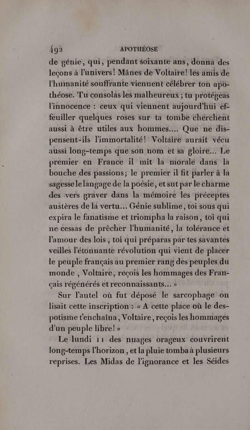 de génie, qui, péndant soixante ans, donnä des lecons à l'univers! Mânes de Voltaire! lés anis de l'humanité souffrante viennent célébrer ton apo- théose. Tu consolas les malheureux ; tu protépeas l'innocence : ceux qui viennent aujourd'hui ef- feuiller quelques roses sur ta tombé cherchent aussi à être utiles aux hommes... Qué né dis- pensent-ils limmortalité! Voltaire aurait vécu aussi long-temps que son nom et sa gloire... Le premier en France il mit la morale dans la bouche des passions; le premier il fit parler à la sagesse le langage de la poésie, et sut par le chiarme des vers graver dans la mémoire les préceptes austères de la vertu. Génie sublime, toi sous qui expira le fanatisme et triompha la raison, toi qui ne cessas de prêcher l'humanité, la tolérance et l'amour des lois , toi qui préparas par tes savantes veilles l'étonnante révolution qui vient de placer le peuple français au premier rang des peuples du monde , Voltaire, recois les hommages des Fran- çais régénérés et reconnaissants.…. » Sur l'autel où fut déposé le sarcophage on lisait cette inscription : « À cette place où le des- potisme t'enchaîna, Voltaire, reçois les hommages d'un peuple libre! » Le lundi 11 des nuages orageux couvrirent long-temps l'horizon , et la pluie tomba à plusieurs reprises. Les Midas de l'ignorance et les Séides