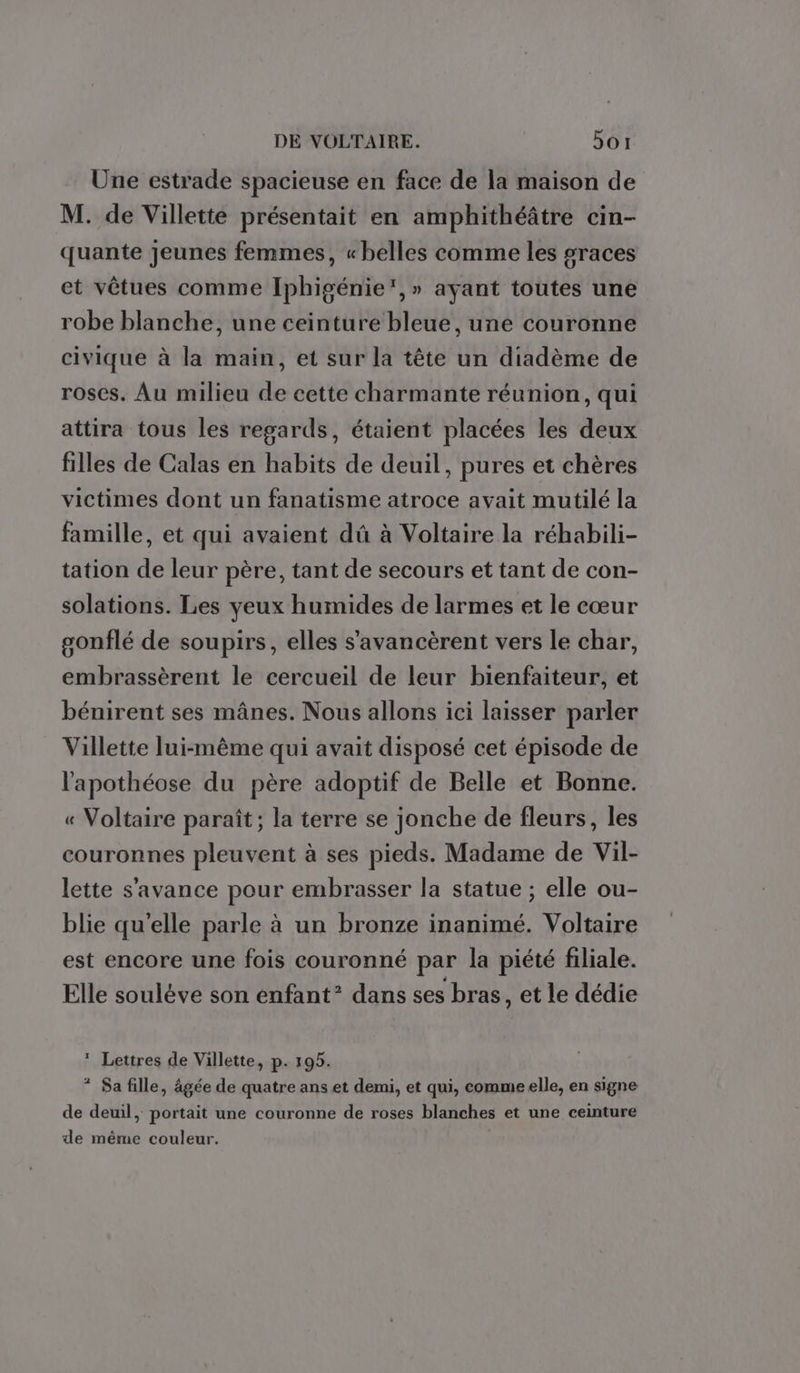 Une estrade spacieuse en face de la maison de M. de Villette présentait en amphithéâtre cin- quante Jeunes femmes, «belles comme les sraces et vêtues comme Iphigénie’,» ayant toutes une robe blanche, une ceinture bleue, une couronne civique à la main, et sur la tête un diadème de roses, Au milieu de cette charmante réunion, qui attira tous les regards, étaient placées les deux filles de Calas en habits de deuil, pures et chères victimes dont un fanatisme atroce avait mutilé la famille, et qui avaient dû à Voltaire la réhabili- tation de leur père, tant de secours et tant de con- solations. Les yeux humides de larmes et le cœur gonflé de soupirs, elles s’avancèrent vers le char, embrassèrent le cercueil de leur bienfaiteur, et bénirent ses mânes. Nous allons ici laisser parler Villette lui-même qui avait disposé cet épisode de l'apothéose du père adoptif de Belle et Bonne. « Voltaire paraît; la terre se jonche de fleurs, les couronnes pleuvent à ses pieds. Madame de Vil- lette s’avance pour embrasser la statue ; elle ou- blie qu'elle parle à un bronze inanimé. Voltaire est encore une fois couronné par la piété filiale. Elle soulève son enfant* dans ses bras, et le dédie * Lettres de Villette, p. 195. * Sa fille, âgée de quatre ans et demi, et qui, comme elle, en signe de deuil, portait une couronne de roses blanches et une ceinture de même couleur. |