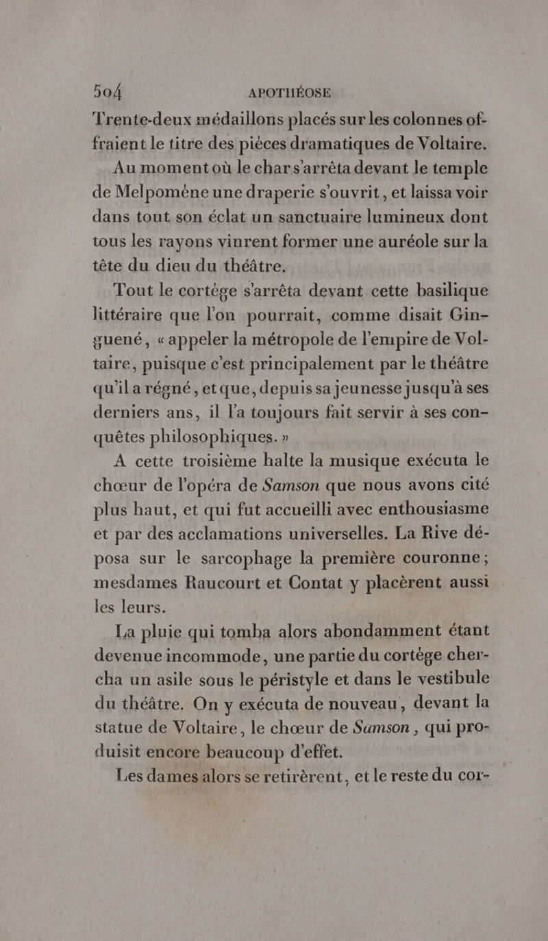 Trente-deux médaillons placés sur les colonnes of- fraient le titre des pièces dramatiques de Voltaire. Au moment où le char s'arrêta devant le temple de Melpomene une draperie s'ouvrit, et laissa voir dans tout son éclat un sanctuaire lumineux dont tous les rayons vinrent former une auréole sur la tête du dieu du théâtre. Tout le cortège s'arrêta devant cette basilique littéraire que l'on pourrait, comme disait Gin- guené, « appeler la métropole de l'empire de Vol- taire, puisque c'est principalement par le théâtre qu'il a régné, etque, depuis sa jeunesse jusqu'à ses derniers ans, il l'a toujours fait servir à ses con- quêtes philosophiques. » A cette troisième halte la musique exécuta le chœur de l'opéra de Samson que nous avons cité plus haut, et qui fut accueilli avec enthousiasme et par des acclamations universelles. La Rive dé- posa sur le sarcophage la première couronne ; mesdames Raucourt et Contat y placèrent aussi les leurs. La pluie qui tomba alors abondamment étant devenue incommode, une partie du cortège cher- cha un asile sous le péristyle et dans le vestibule du théâtre. On y exécuta de nouveau, devant la statue de Voltaire, le chœur de Samson , qui pro- duisit encore beaucoup d'effet. Les dames alors se retirèrent, et le reste du cor-