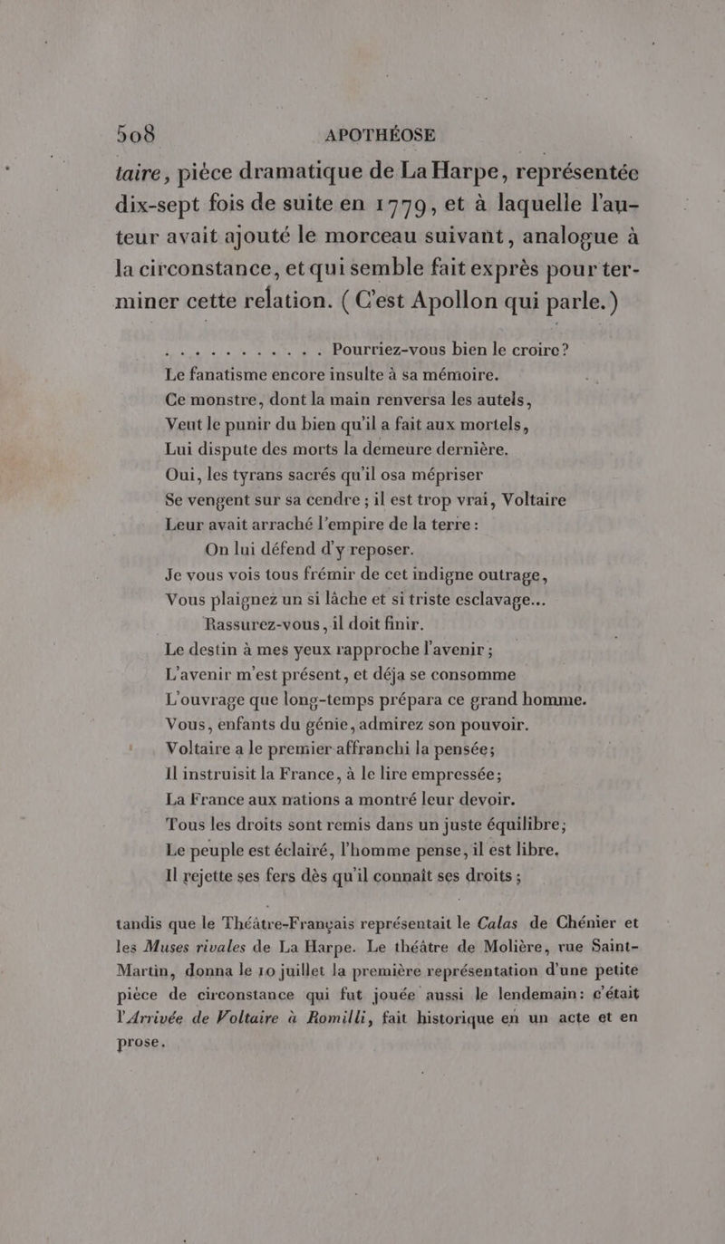 laire, piéce dramatique de La Harpe, représentée dix-sept fois de suite en 1779, et à laquelle l'au- teur avait ajouté le morceau suivant, analogue à la circonstance, et qui semble fait exprès pour ter- miner cette relation. ( C’est Apollon qui parle.) PRG RE ra Le Pourriez-vous bien le croire ? Le fanatisme encore insulte à sa mémoire. Ce monstre, dont la main renversa les autels, Veut le punir du bien qu'il a fait aux mortels, Lui dispute des morts la demeure dernière. Oui, les tyrans sacrés qu'il osa mépriser Se vengent sur sa cendre ; il est trop vrai, Voltaire Leur avait arraché l’empire de la terre : On lui défend d'y reposer. Je vous vois tous frémir de cet indigne outrage, Vous plaignez un si lâche et si triste esclavage. Rassurez-vous, il doit finir. Le destin à mes yeux rapproche l'avenir ; L'avenir m'est présent, et déja se consomme L'ouvrage que long-temps prépara ce grand homme. Vous, enfants du génie, admirez son pouvoir. Voltaire a le premier affranchi la pensée; Il instruisit la France, à le lire empressée; La France aux nations a montré leur devoir. Tous les droits sont remis dans un juste équilibre; Le peuple est éclairé, l'homme pense, il est libre. Il rejette ses fers dès qu'il connaît ses droits ; tandis que le Théâtre-Français représentait le Calas de Chénier et les Muses rivales de La Harpe. Le théâtre de Molière, rue Saint- Martin, donna le 10 juillet la première représentation d’une petite pièce de circonstance qui fut jouée aussi le lendemain: c'était l'Arrivée de Voltaire à Romilli, fait historique en un acte et en prose.