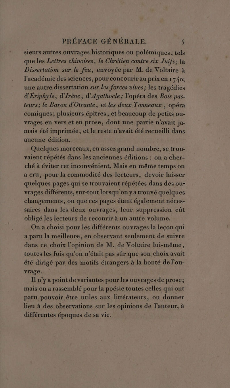 sieurs autres ouvrages historiques ou polémiques, tels que lés Lettres chinoises, le Chrétien contre six Juifs; la Dissertation sur le feu, envoyée par M. de Voltaire à l'académie des sciences, pour concourir au prix en 1740; une autre dissertation sur les forces vives; les tragédies d'Ériphyle, d'Jrène, d’Agathocle ; l'opéra des Rois pas- teurs; le Baron d'Otrante, et les deux Tonneaux , opéra comiques; plusieurs épîtres, et beaucoup de petits ou- vrages en vers et en prose, dont une partie n'avait Ja- mais été imprimée, et le reste n'avait été recueilli dans aucune édition. Quelques morceaux, en assez grand nombre, se trou- vaient répétés dans les anciennes éditions : on a cher- ché à éviter cet inconvénient. Mais en même temps on a cru, pour la commodité des lecteurs, devoir laisser quelques pages qui se trouvaient répétées dans des ou- vrages différents, sur-tout lorsqu'on y a trouvé quelques changements, ou que ces pages étant également néces- saires dans les deux ouvrages, leur. suppression eût obligé les lecteurs de recourir à un autre volume. On a choisi pour les différents ouvrages la leçon qui a paru la meilleure, en observant seulement de suivre dans ce choix l'opinion de M. de Voltaire lui-même, toutes les fois qu’on n’était pas sûr que son choix avait été dirigé par des motifs étrangers à la bonté de lou- vrage. Il n’y a point de variantes pour les ouvrages de prose; mais on a rassemblé pour la poésie toutes celles qui ont paru pouvoir être utiles aux littérateurs, ou donner lieu à des observations sur les opinions de l’auteur, à différentes époques de sa vie.