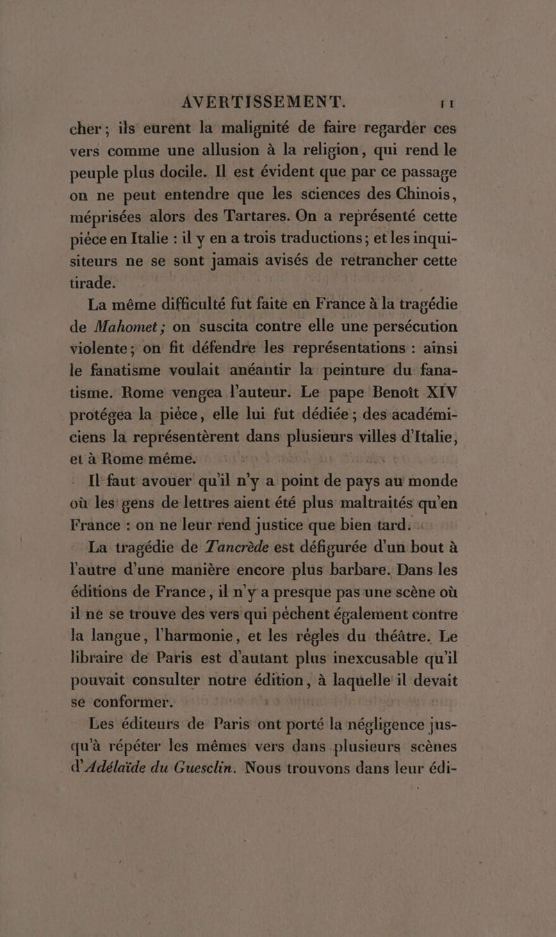 cher ; ils eurent la malignité de faire regarder ces vers comme une allusion à la religion, qui rend le peuple plus docile. Il est évident que par ce passage on ne peut entendre que les sciences des Chinois, méprisées alors des Tartares. On a représenté cette pièce en Italie :il y en a trois traductions; et les inqui- siteurs ne se sont jamais avisés de retrancher cette tirade. La même difficulté fut faite en France à la tragédie de Mahomet; on suscita contre elle une persécution violente; on fit défendre les représentations : ainsi le fanatisme voulait anéantir la peinture du fana- tisme. Rome vengea l’auteur. Le pape Benoît XIV protégea la pièce, elle lui fut dédiée ; des académi- ciens la représentèrent dans Ds villes d'Italie, et à Rome même. | IL faut avouer qu'il n'y a point he pays au monde où les’ gens de lettres aient été plus maltraités qu'en France : on ne leur rend justice que bien tard 1 La tragédie de T'ancrède est défigurée d'un bout à l'autre d’une manière encore plus barbare. Dans les éditions de France, il n y a presque pas une scène où il ne se trouve des vers qui péchent épalement contre la langue, l'harmonie, et les régles du théâtre. Le libraire de Paris est d'autant plus inexcusable qu'il pouvait consulter notre COPA à laquelle il devait se conformer. | Les éditeurs de Paris ont porté la négligence jus- qu'à répéter les mêmes vers dans plusieurs scènes d’'Adélaïde du Guesclin. Nous trouvons dans leur édi-