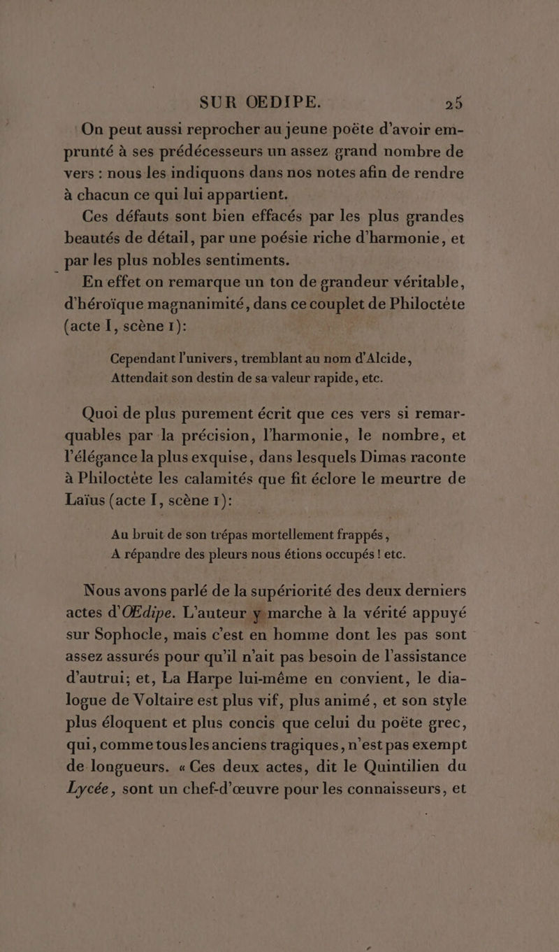 On peut aussi reprocher au jeune poëte d’avoir em- prunté à ses prédécesseurs un assez grand nombre de vers : nous les indiquons dans nos notes afin de rendre à chacun ce qui lui appartient. Ces défauts sont bien effacés par les plus grandes beautés de détail, par une poésie riche d'harmonie, et par les plus nobles sentiments. En effet on remarque un ton de grandeur véritable, d'héroïque magnanimité, dans ce couplet de Philoctéte (acte I, scène 1): | Cependant l'univers, tremblant au nom d’Alcide, Attendait son destin de sa valeur rapide, etc. Quoi de plus purement écrit que ces vers si remar- quables par la précision, l'harmonie, le nombre, et l'élégance la plus exquise, dans lesquels Dimas raconte à Philoctète les calamités que fit éclore le meurtre de Laïus (acte I, scène 1): Au bruit de son trépas mortellement frappés, À répandre des pleurs nous étions occupés ! etc. Nous avons parlé de la supériorité des deux derniers actes d'OŒEdipe. L'auteur gmarche à la vérité appuyé sur Sophocle, mais c’est en homme dont les pas sont assez assurés pour qu'il n'ait pas besoin de l'assistance d'autrui; et, La Harpe lui-même en convient, le dia- logue de Voltaire est plus vif, plus animé, et son style plus éloquent et plus concis que celui du poëte grec, qui, comme tousles anciens tragiques, n’est pas exempt de longueurs. « Ces deux actes, dit le Quintilien du Lycée, sont un chef-d'œuvre pour les connaisseurs, et