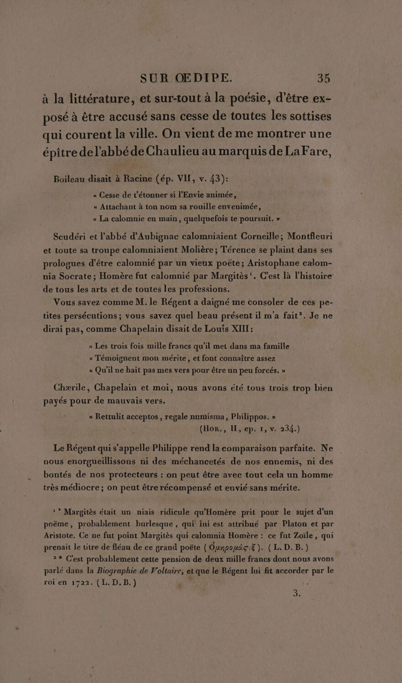 à la littérature, et sur-tout à la poésie, d'être ex- posé à être accusé sans cesse de toutes les sottises qui courent la ville. On vient de me montrer une épître de l'abbé de Chaulieu au marquis de La Fare, Boileau disait à Racine (ép. VIT, v. 43): « Cesse de t’étonner si l’Envie animée, « Attachant à ton nom sa rouille envenimée, « La calomnie en main, quelquefois te poursuit. » Scudéri et l'abbé d’Aubignac calomniaient Corneille; Montfleuri et toute sa troupe calomniaient Molière; Térence se plaint dans ses prologues d’être calomnié par un vieux poëte; Aristophane calom- nia Socrate ; Homère fut calomnié par Margitès'. C’est là l'histoire de tous les arts et de toutes les professions. Vous savez comme M. le Régent a daigné me consoler de ces pe- tites persécutions ; vous savez quel beau présent il m'a fait*. Je ne dirai pas, comme Chapelain disait de Louis XIIL : « Les trois fois mille francs qu’il met dans ma famille « Témoignent mon mérite, et font connaître assez « Qu'il ne haït pas mes vers pour être un peu forcés. » Chærile, Chapelain et moi, nous avons été tous trois trop bien payés pour de mauvais vers. « Rettulit acceptos , regale numisma, Philippos. » (Hor., IL, ep. 1, v. 234.) Le Régent qui s'appelle Philippe rend la comparaison parfaite. Ne nous enorgueillissons ni des méchancetés de nos ennemis, ni des bontés de nos protecteurs : on peut être avec tout cela un homme très médiocre; on peut être récompensé et envié sans mérite. ** Margitès était un niais ridicule qu'Homère prit pour le sujet d'un poëme, probablement burlesque , qui lui est attribué par Platon et par Aristote. Ce ne fut point Margitès qui calomnia Homère : ce fut Zoïle, qui prenait le titre de fléau de ce grand poëte (Oynpouäc:Ë). (L.D.B.) 2* C'est probablement cette pension de deux mille francs dont nous avons parlé dans la Biographie de Voltaire, et que le Régent lui fit accorder par le roi en 1722. (L.D.B.) ; 5 sr