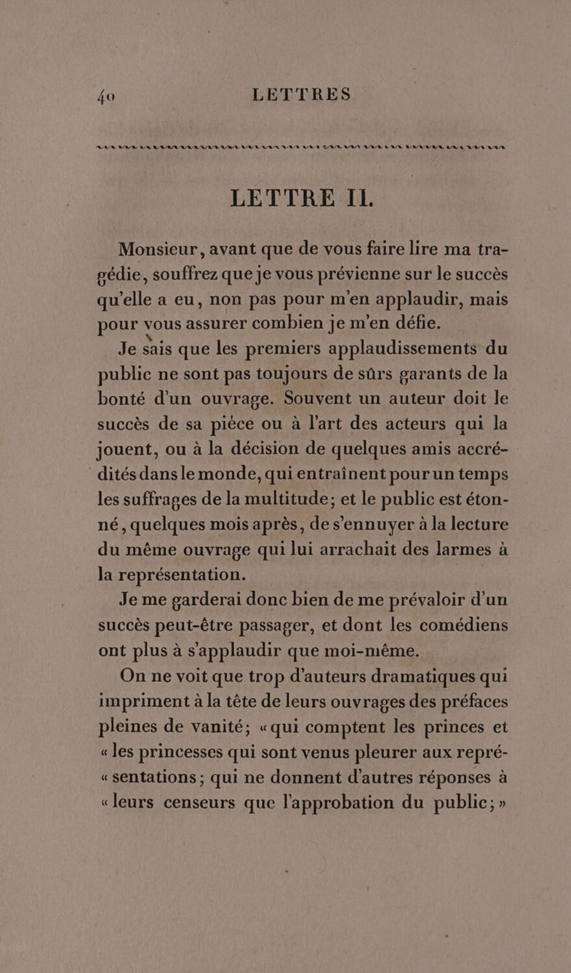 ARR MARI AR RAR A/R RAR RE A/R A/R /L R/RR A/R D/R/R ARR RER LORS ARR ARR Q/R À LA /R QAR LETTRE IL Monsieur, avant que de vous faire lire ma tra- pédie, souffrez que je vous prévienne sur le succès qu'elle a eu, non pas pour m'en applaudir, mais pour vous assurer combien je m'en défie. Je sais que les premiers applaudissements du public ne sont pas toujours de sûrs garants de la bonté d'un ouvrage. Souvent un ds doit le succès de sa pièce ou à l'art des acteurs qui la jouent, ou à la décision de quelques amis accré- dités dans le monde, qui entraînent pour un temps les suffrages de la multitude; et le public est éton- né, quelques mois après, de s'ennuyer à la lecture du même ouvrage qui lui arrachait des larmes à la représentation. Je me garderai donc bien de me prévaloir d'un succès peut-être passager, et dont les comédiens ont plus à s'applaudir que moi-même. On ne voit que trop d'auteurs dramatiques qui impriment à la tête de leurs ouvrages des préfaces pleines de vanité; «qui comptent les princes et « les princesses qui sont venus pleurer aux repré- « sentations ; qui ne donnent d'autres réponses à «leurs censeurs que l'approbation du public; »