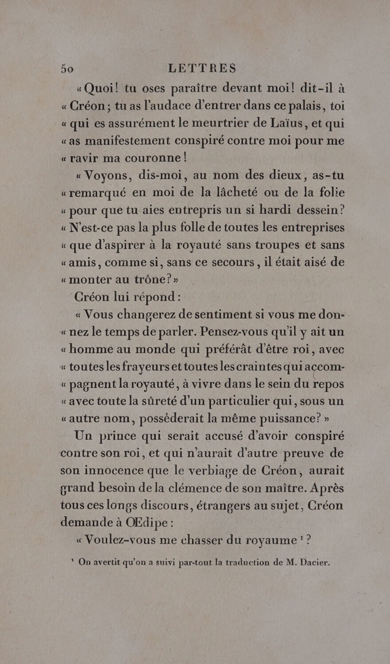 « Quoi! tu oses paraître devant moi! dit-il à « Créon; tu as l'audace d'entrer dans ce palais, toi « qui es assurément le meurtrier de Laïus, et qui «as manifestement conspiré contre moi pour me «ravir ma couronne | « Voyons, dis-moi, au nom des dieux, as-tu «remarqué en moi de la lâcheté ou de la folie « pour que tu aies entrepris un si hardi dessein? « N'est-ce pas la plus folle de toutes les entreprises « que d'aspirer à la royauté sans troupes et sans «amis, comme si, sans ce secours, il était aisé de «monter au trône?» Créon lui répond : « Vous changerez de sentiment si vous me don- « nez le temps de parler. Pensez-vous quil y ait un « homme au monde qui préférât d'être roi, avec « toutes les frayeurset toutes les craintes qui açcom- « pagnent la royauté, à vivre dans le sein du repos « avec toute la sûreté d’un particulier qui, sous un «autre nom, posséderait la même puissance? » Un prince qui serait accusé d’avoir conspiré contre son roi, et qui n'aurait d'autre preuve de son innocence que le verbiage de Créon, aurait grand besoin de la clémence de son maître. Après tous ces longs discours, étrangers au sujet, Créon demande à OEdipe : « Voulez-vous me chasser du royaume ? * On avertit qu’on a suivi par-tout la traduction de M. Dacier.