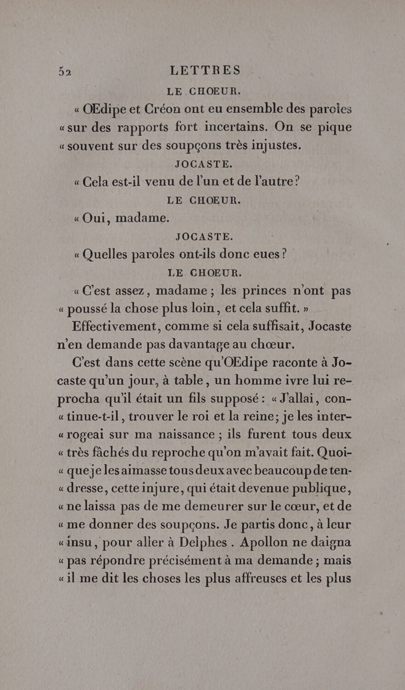 LE CHOEUR. « OEdipe et Créon ont eu ensemble des parcoies «sur des rapports fort incertains. On se pique «souvent sur des soupçons très injustes. JOCASTE. « Cela est-il venu de l’un et de l'autre? LE CHOEUR. « Oui, madame. JOCASTE. « Quelles paroles ont-ils donc eues? LE CHOEUR. « C'est assez, madame ; les princes n'ont pas « poussé la chose plus loin, et cela suffit. » Effectivement, comme si cela suffisait, Jocaste n'en demande pas davantage au chœur. C'est dans cette scène qu'OEdipe raconte à Jo- caste qu'un jour, à table, un homme ivre lui re- procha qu'il était un fils supposé: « J'allai, con- «tinue-t-il, trouver le roi et la reine; je les inter- « rogeai sur ma naissance ; ils furent tous deux « très fâchés du reproche qu'on m'avait fait. Quoi- « queje les aimasse tous deux avec beaucoupdeten- « dresse, cette injure, qui était devenue publique, « ne laissa pas de me demeurer sur le cœur, et de «me donner des soupçons. Je partis donc, à leur «insu, pour aller à Delphes . Apollon ne daigna « pas répondre précisément à ma demande ; mais «il me dit les choses les plus affreuses et les plus