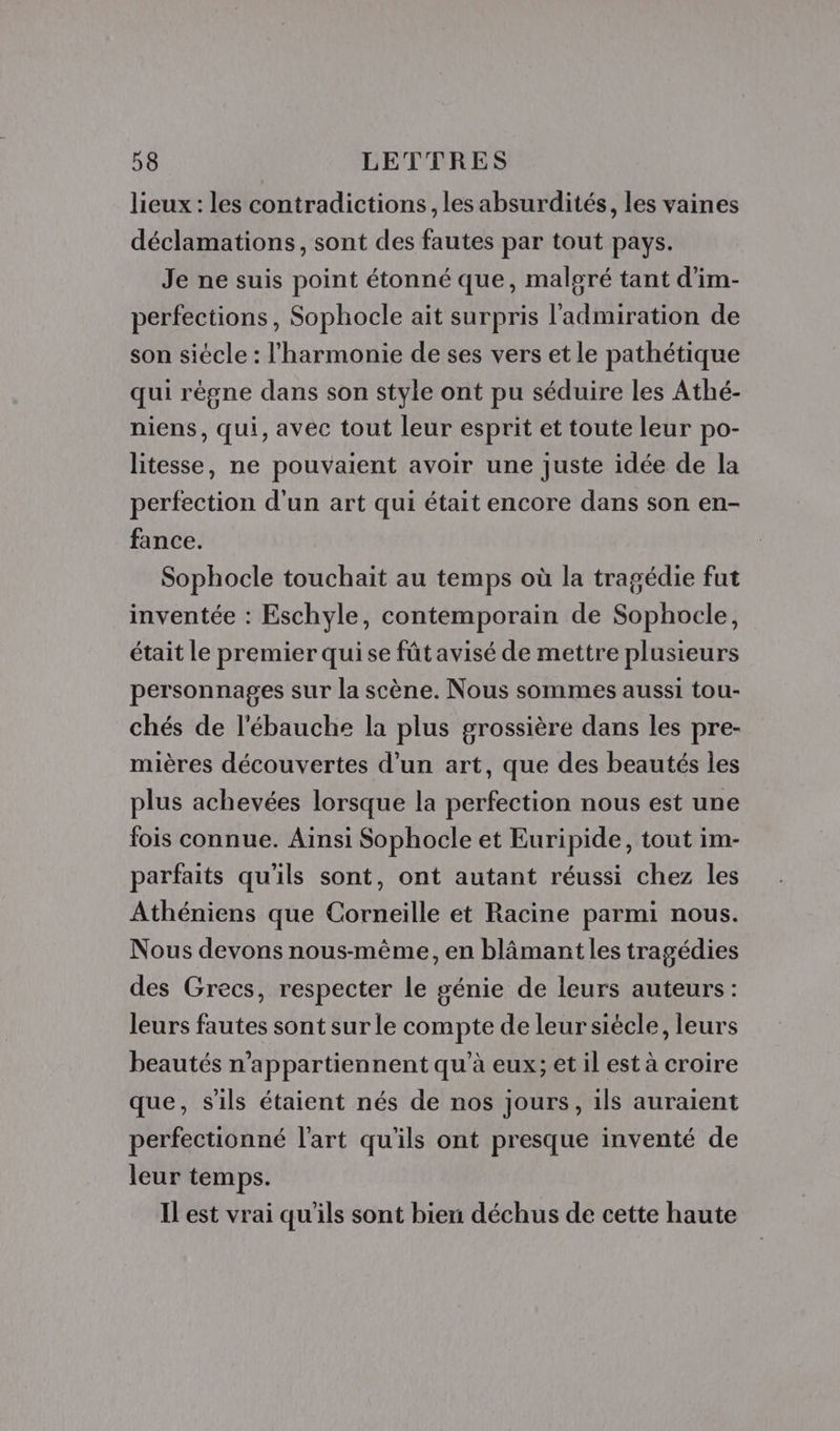 lieux : les contradictions, les absurdités, les vaines déclamations, sont des fautes par tout pays. Je ne suis point étonné que, malgré tant d'im- perfections, Sophocle ait surpris l'admiration de son siècle : l'harmonie de ses vers et le pathétique qui régne dans son style ont pu séduire les Athé- niens, qui, avec tout leur esprit et toute leur po- litesse, ne pouvaient avoir une juste idée de la perfection d'un art qui était encore dans son en- fance. Sophocle touchait au temps où la tragédie fut inventée : Eschyle, contemporain de Sophocle, était le premier qui se fût avisé de mettre plusieurs personnages sur la scène. Nous sommes aussi tou- chés de l'ébauche la plus grossière dans les pre- mières découvertes d’un art, que des beautés les plus achevées lorsque la perfection nous est une fois connue. Ainsi Sophocle et Euripide, tout im- parfaits qu'ils sont, ont autant réussi chez les Athéniens que Corneille et Racine parmi nous. Nous devons nous-même, en blâmantles tragédies des Grecs, respecter le génie de leurs auteurs: leurs fautes sont sur le compte de leursiécle, leurs beautés n’appartiennent qu’à eux; et il est à croire que, s'ils étaient nés de nos jours, ils auraient perfectionné l'art qu'ils ont presque inventé de leur temps. ILest vrai qu'ils sont bien déchus de cette haute