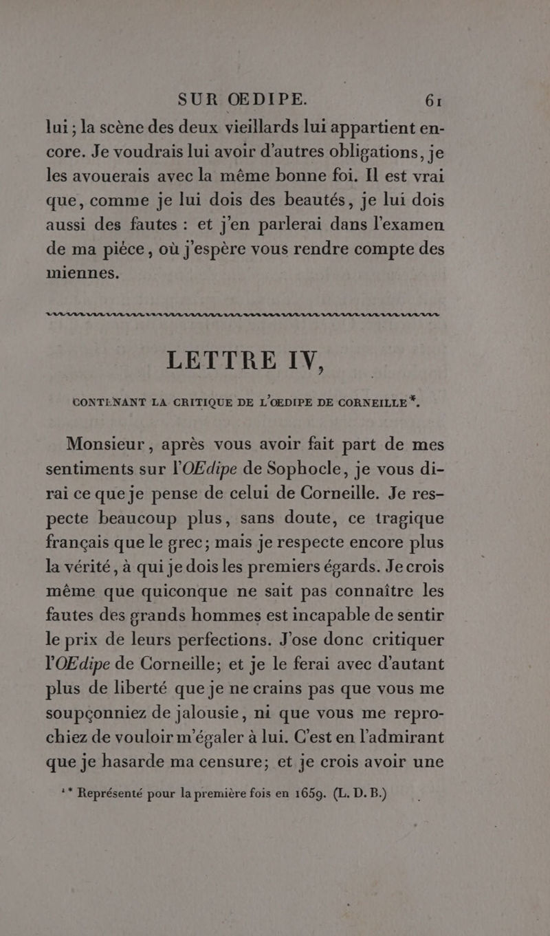 lui ; la scène des deux vieillards lui appartient en- core. Je voudrais lui avoir d’autres obligations, je les avouerais avec la même bonne foi. Il est vrai que, comme je lui dois des beautés, je lui dois aussi des fautes : et j'en parlerai dans l'examen de ma pièce, où j'espère vous rendre compte des miennes. Ltd 444211124 434411041401 034040320240 444521504210 2127 LETTRE IV, CONTENANT LA CRITIQUE DE L'OEDIPE DE CORNEILLE *. Monsieur , après vous avoir fait part de mes sentiments sur l'OEdipe de Sophocle, je vous di- rai ce que je pense de celui de Corneille. Je res- pecte beaucoup plus, sans doute, ce tragique français que le grec; mais je respecte encore plus la vérité, à qui je dois les premiers égards. Je crois même que quiconque ne sait pas connaître les fautes des grands hommes est incapable de sentir le prix de leurs perfections. J'ose donc critiquer l'OŒEdipe de Corneille; et je le ferai avec d'autant plus de liberté que je ne crains pas que vous me soupçonniez de jalousie, ni que vous me repro- chiez de vouloir m'égaler à lui. C'est en l'admirant que je hasarde ma censure; et je crois avoir une ** Représenté pour la première fois en 1659. (L. D. B.)