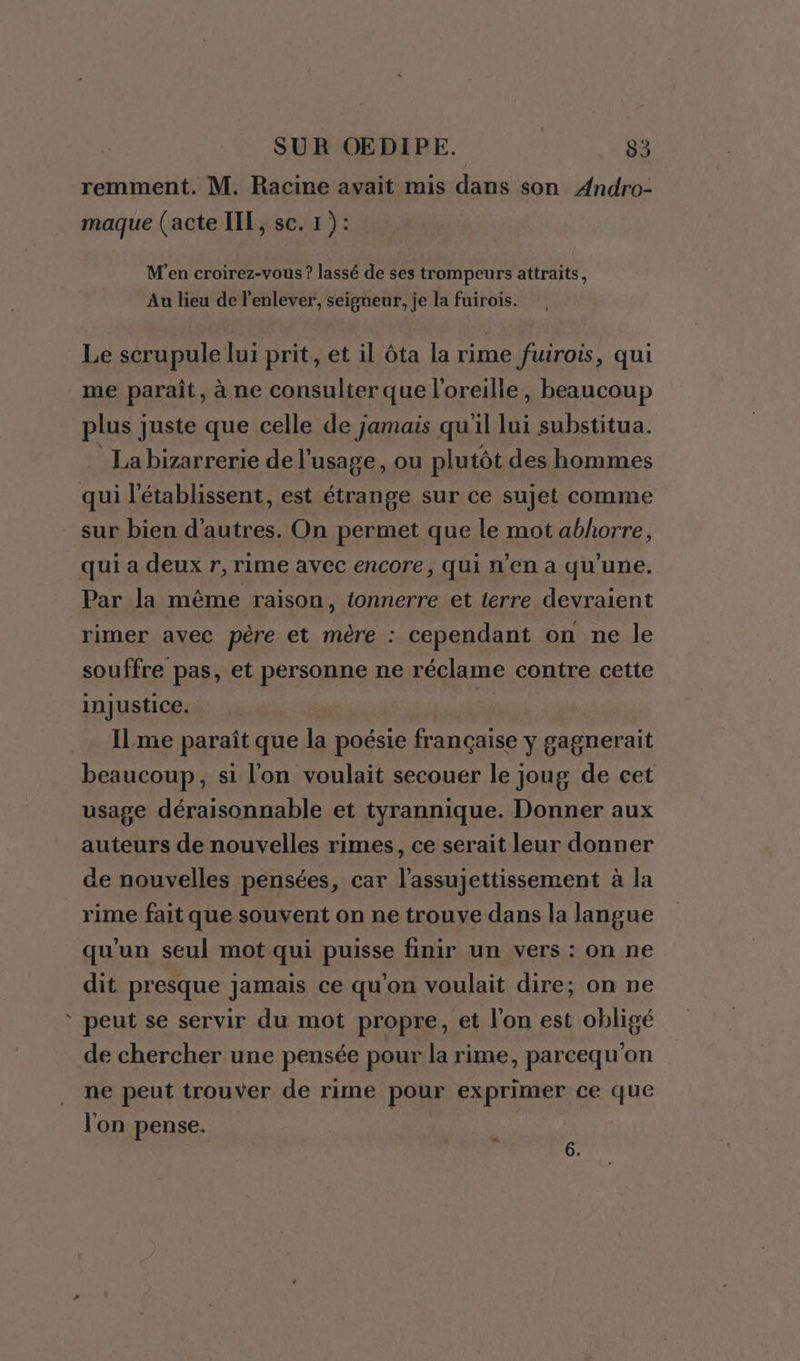 remment. M. Racine avait mis dans son Andro- maque (acte IIT, sc. 1 ): M'en croirez-vous ? lassé de ses trompeurs attraits, Au lieu de l'enlever, seigneur, je la fuirois. Le scrupule lui prit, et il ôta la rime fuirois, qui me paraît, à ne consulter que l'oreille, beaucoup plus juste que celle de jamais qu'il je: substitua. La bizarrerie de l'usage, ou plutôt des hommes qui l'établissent, est étrange sur ce sujet comme sur bien d'autres. On permet que le mot abhorre, qui a deux r, rime avec encore, qui n’en a qu’une. Par la même raison, tonnerre et terre devraient rimer avec père et mère : cependant on ne le souffre pas, et personne ne réclame contre cette injustice. Ilme paraît que la poésie française y gagnerait beaucoup, si l'on voulait secouer le joug de cet usage déraisonnable et tyrannique. Donner aux auteurs de nouvelles rimes, ce serait leur donner de nouvelles pensées, car l'assujettissement à la rime fait que souvent on ne trouve dans la langue qu'un seul mot qui puisse finir un vers : on ne dit presque jamais ce qu'on voulait dire; on ne ‘ peut se servir du mot propre, et l'on est obligé de chercher une pensée pour la rime, parcequ'on ne peut trouver de rime pour exprimer ce que l'on pense. | “ 6.