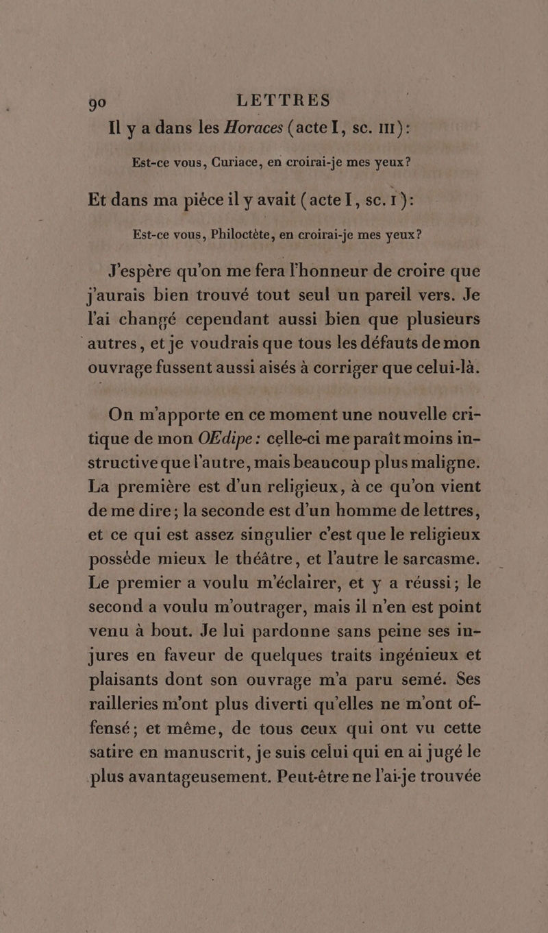 Il y a dans les Horaces (acte I, se. 1): Est-ce vous, Curiace, en croirai-je mes yeux? Et dans ma piéce il y avait (acteI, sc.1): Est-ce vous, Philoctète, en croirai-je mes yeux? J'espère qu'on me fera l'honneur de croire que Jaurais bien trouvé tout seul un pareil vers. Je l'ai changé cependant aussi bien que plusieurs ‘autres, et Je voudrais que tous les défauts de mon ouvrage fussent aussi aisés à corriger que celui-là. On m'apporte en ce moment une nouvelle cri- tique de mon OEdipe : celle-ci me paraît moins in- structive que l'autre, mais beaucoup plus maligne. La première est d'un religieux, à ce qu'on vient de me dire; la seconde est d’un homme de lettres, et ce qui est assez singulier c'est que le religieux possède mieux le théâtre, et l’autre le sarcasme. Le premier a voulu m'éclairer, et y a réussi; le second a voulu m'outrager, mais il n’en est point venu à bout. Je lui pardonne sans peine ses in- jures en faveur de quelques traits ingénieux et plaisants dont son ouvrage m'a paru semé. Ses railleries m'ont plus diverti qu'elles ne mont of- fensé; et même, de tous ceux qui ont vu cette satire en manuscrit, je suis celui qui en ai Jugé le plus avantageusement. Peut-être ne l’ai-je trouvée