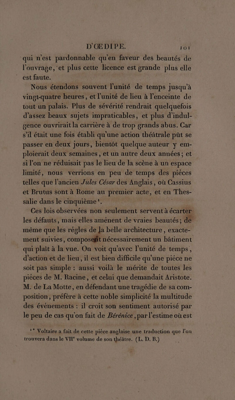 qui nest pardonnable qu'en faveur des beautés de l'ouvrage, ‘et plus cette licence est grande plus elle est faute. | Nous étendons souvent l'unité de temps jusqu’à vingt-quatre heures, et l'unité de lieu à l'enceinte de tout un palais. Plus de sévérité rendrait quelquefois d'assez beaux sujets impraticables, et plus d’indul- sence ouvrirait la carrière à de trop grands abus. Car s’il était une fois établi qu'une action théâtrale pût se passer en deux jours, bientôt quelque auteur y em- ploierait deux semaines, et un autre deux années; et si l’on ne réduisait pas le lieu de la scène à un espace limité, nous verrions en peu de temps des pièces telles que l’ancien Jules César des Anglais, où Cassius et Brutus sont à Rome au premier acte, et en Thes- salie dans le cinquième u Ces lois observées non seulement servent à écarter les défauts, mais elles aménent de vraies beautés; de même que les régles de Ja belle architecture , exacte- ment suivies, composefit nécessairement un bâtiment qui plaît à la vue. On voit qu'avec l'unité de temps, d'action et de lieu, il est bien difficile qu'une pièce ne soit pas simple : aussi voilà le mérite de toutes les piéces de M. Racine, ét celui que demandait Aristote. M. de La Motte, en défendant une tragédie de sa com- position, préfère à cette noble simplicité la multitude des évènements : il croit son sentiment autorisé par le peu de cas qu'on fait de Bérénice ,par l'estime où est 1* Voltaire a fait de cette pièce anglaise une traduction que l'on trouvera dans le VII‘ volume de son théâtre. (L. D. B.)