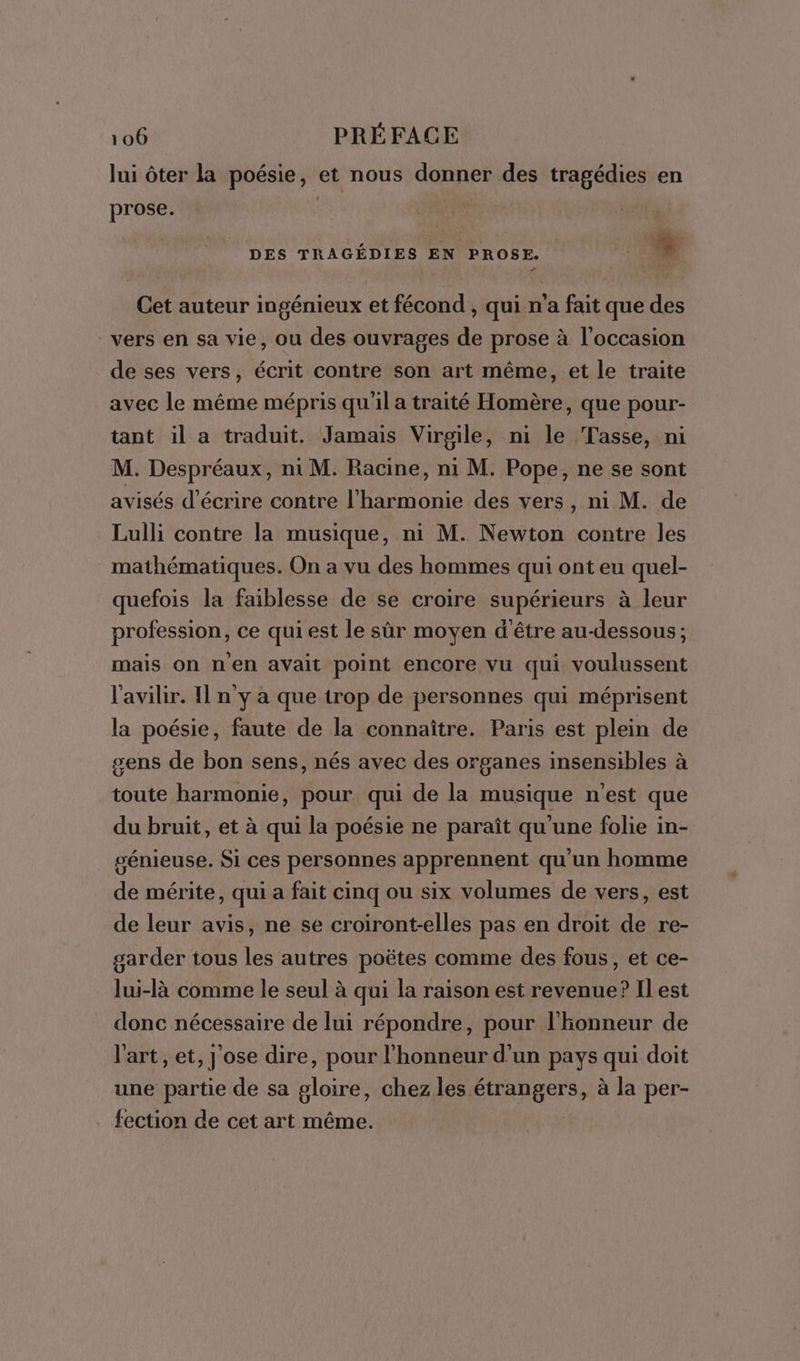 lui ôter la poésie, et nous donner des tragédies en prose. DES TRAGÉDIES EN PROSE. | % Cet auteur ingénieux et fécond , qui n'a fait que des vers en sa vie, ou des ouvrages de prose à l'occasion de ses vers, écrit contre son art même, et le traite avec le même mépris qu'il a traité Homère, que pour- tant il a traduit. Jamais Virgile, ni le Tasse, ni M. Despréaux, ni M. Racine, n1 M. Pope, ne se sont avisés d'écrire contre l'harmonie des vers, ni M. de Lulli contre la musique, ni M. Newton contre les mathématiques. On a vu des hommes qui ont eu quel- quefois la faiblesse de se croire supérieurs à leur profession, ce qui est le sûr moyen d'être au-dessous; mais on nen avait point encore vu qui voulussent l'avilir. I n y a que trop de personnes qui méprisent la poésie, faute de la connaître. Paris est plein de gens de bon sens, nés avec des organes insensibles à toute harmonie, pour qui de la musique n'est que du bruit, et à qui la poésie ne paraît qu'une folie in- génieuse. Si ces personnes apprennent qu'un homme de mérite, qui a fait cinq ou six volumes de vers, est de leur avis, ne se croiront-elles pas en droit de re- garder tous les autres poëtes comme des fous, et ce- lui-là comme le seul à qui la raison est revenue? Il est donc nécessaire de lui répondre, pour l'honneur de l'art, et, j'ose dire, pour l'honneur d’un pays qui doit une partie de sa gloire, chez les étrangers, à la per- fection de cet art même.