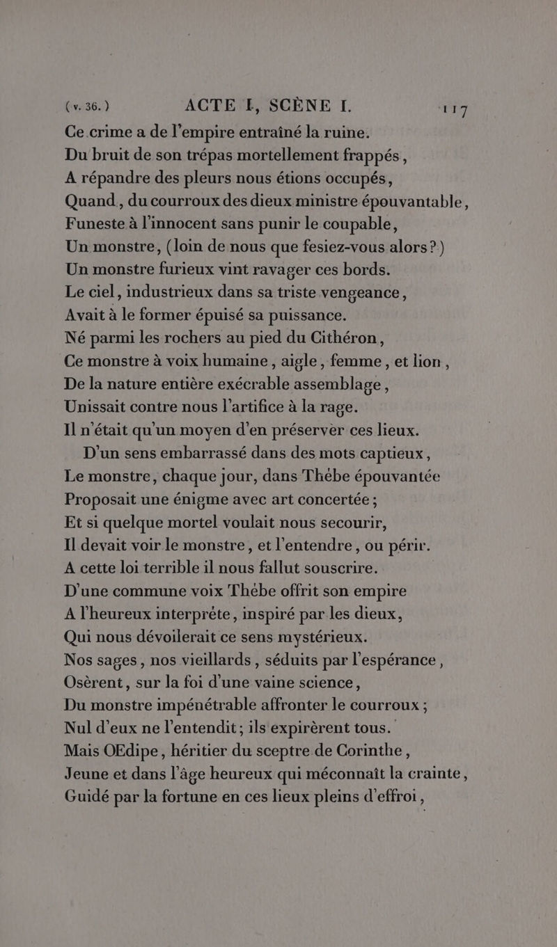 Ce.crime a de l’empire entraîné la ruine. Du bruit de son trépas mortellement frappés, A répandre des pleurs nous étions occupés, Quand, du courroux des dieux ministre épouvantable, Funeste à l'innocent sans punir le coupable, Un monstre, (loin de nous que fesiez-vous alors?) Un monstre furieux vint ravager ces bords. Le ciel, industrieux dans sa triste vengeance, Avait à le former épuisé sa puissance. Né parmi les rochers au pied du Cithéron, Ce monstre à voix humaine , aigle, femme , et lion, De la nature entière exécrable assemblage, Unissait contre nous l’artifice à la rage. Il n'était qu'un moyen d'en préserver ces lieux. D'un sens embarrassé dans des mots captieux, Le monstre, chaque jour, dans Thébe épouvantée Proposait une énigme avec art concertée ; Et si quelque mortel voulait nous secourir, Il devait voir le monstre, et l'entendre, ou périr. A cette loi terrible il nous fallut souscrire. D'une commune voix Thebe offrit son empire A l'heureux interprète, inspiré par les dieux, Qui nous dévoilerait ce sens mystérieux. Nos sages, nos vieillards, séduits par l'espérance, Osèrent, sur la foi d'une vaine science, Du monstre impénétrable affronter le courroux ; Nul d'eux ne l’entendit ; ils expirèrent tous. Mais OEdipe, héritier du sceptre de Corinthe, Jeune et dans l'âge heureux qui méconnaît la crainte, Guidé par la fortune en ces lieux pleins d'effroi,