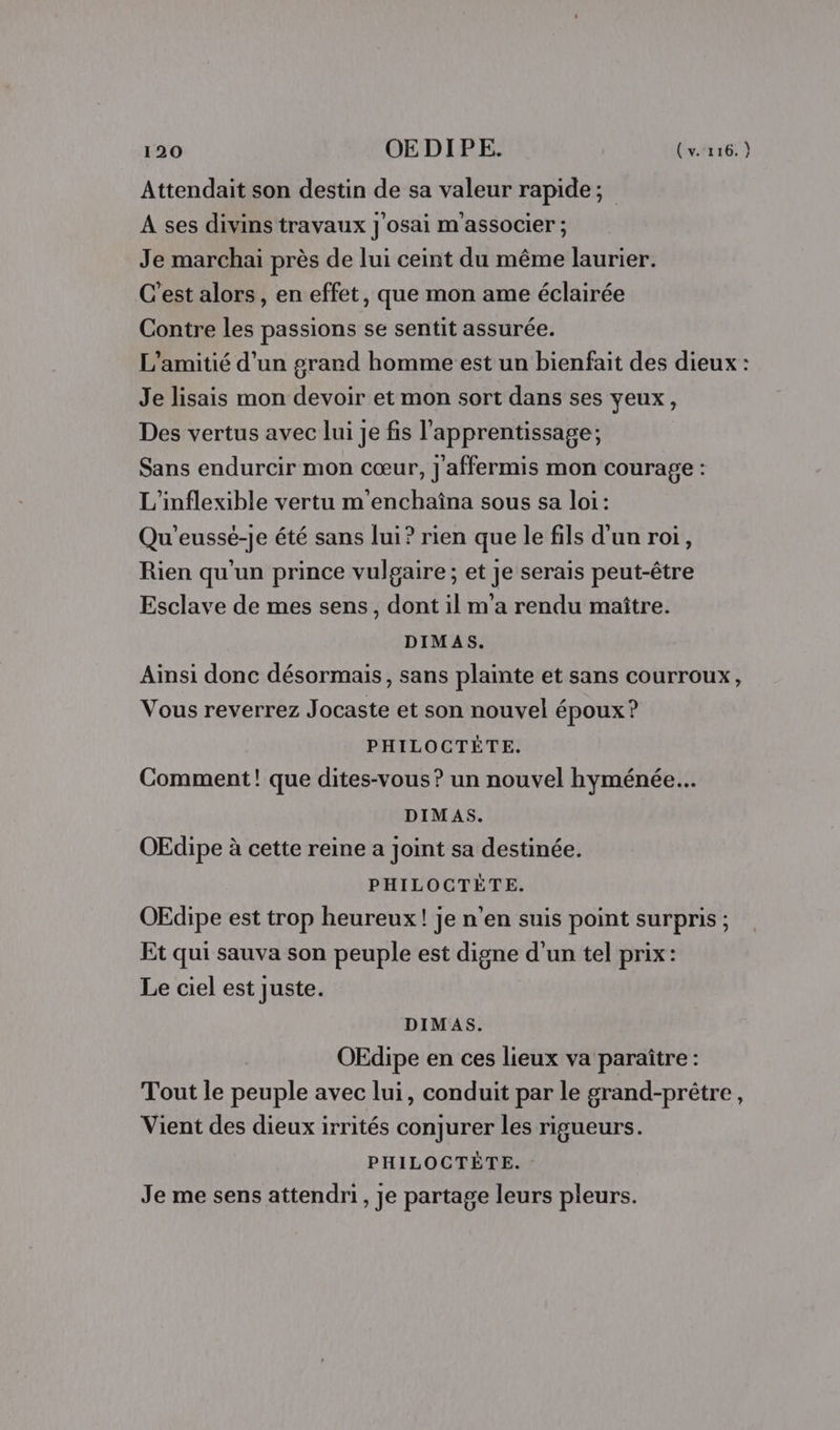 Attendait son destin de sa valeur rapide; A ses divins travaux j'osai m associer ; Je marchaiï près de lui ceint du même laurier. C’est alors, en effet, que mon ame éclairée Contre les passions se sentit assurée. L'amitié d'un grard homme est un bienfait des dieux : Je lisais mon devoir et mon sort dans ses yeux, Des vertus avec lui je fis l'apprentissage; Sans endurcir mon cœur, ]'affermis mon courage : L'inflexible vertu m'enchaîna sous sa loi: Qu'eussé-je été sans lui? rien que le fils d'un roi, Rien qu'un prince vulgaire; et je serais peut-être Esclave de mes sens, dont il m'a rendu maître. DIMAS. Ainsi donc désormais, sans plainte et sans courroux, Vous reverrez Jocaste et son nouvel époux? PHILOCTÈTE. Comment! que dites-vous ? un nouvel hyménée.….. DIMAS. OEdipe à cette reine a joint sa destinée. PHILOCTÈTE. OEdipe est trop heureux! je n’en suis point surpris ; Et qui sauva son peuple est digne d'un tel prix: Le ciel est juste. DIMAS. OEdipe en ces lieux va paraître : Tout le peuple avec lui, conduit par le grand-prétre, Vient des dieux irrités conjurer les rigueurs. PHILOCTÉÈTE. Je me sens attendri, je partage leurs pleurs.