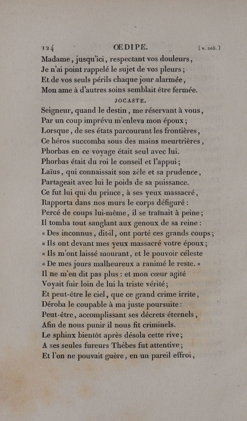 Madame, jusqu'ici, respectant vos douleurs, Je n’ai point rappelé le sujet de vos pleurs ; Et de vos seuls périls chaque jour alarmée, Mon ame à d’autres soins semblait être fermée. JOCASTE. | Seigneur, quand le destin , me réservant à vous, Par un coup imprévu m enleva mon époux ; Lorsque , de ses états parcourant les frontières, Ce héros succomba sous des mains meurtrières, Phorbas en ce voyage était seul avec lui. Phorbas était du roi le conseil et l'appui; Laïus , qui connaissait son zèle et sa prudence, Partageait avec lui le poids de sa puissance. Ce fut lui qui du prince, à ses yeux massacré, Rapporta dans nos murs le corps défiguré : Percé de coups lui-même, il se traînait à peine ; Il tomba tout sanglant aux genoux de sa reine : « Des inconnus, ditil, ont porté ces grands coups ; « Ils ont devant mes yeux massacré votre époux; « Ils m'ont laissé mourant, et le pouvoir céleste « De mes jours malheureux a ranimé le reste. » Il ne m'en dit pas plus : et mon cœur agité Voyait fuir loin de lui la triste vérité; Et peut-être le ciel, que ce grand crime irrite, Déroba le coupable à ma juste poursuite : Peut-être, accomplissant ses décrets éternels, Afin de nous punir il nous fit criminels. Le sphinx bientôt après désola cette rive; A ses seules fureurs Thébes fut attentive ; Et l’on ne pouvait guère, en un pareil effroi,