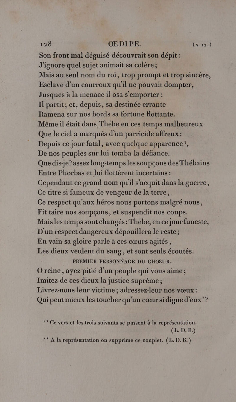 Son front mal déguisé découvrait son dépit : J'ignore quel sujet animait sa colère; Mais au seul nom du roi, trop prompt et trop sincère, Esclave d’un courroux qu'il ne pouvait dompter, Jusques à la menace il osa s'emporter : Il partit ; et, depuis, sa destinée errante Ramena sur nos bords sa fortune flottante. Même il était dans Thebe en ces temps malheureux Que le ciel a marqués d'un parricide affreux : Depuis ce jour fatal, avec quelque apparence, De nos peuples sur lui tomba la défiance. Que dis-je? assez long-temps les soupçons des Thébains Entre Phorbas et lui flottèrent incertains : Cependant ce grand nom qu'il s’acquit dans la guerre, Ce titre si fameux de vengeur de la terre, Ce respect qu'aux héros nous portons malgré nous, Fit taire nos soupçons, et suspendit nos coups. Maisles temps sont changés: Thébe, en ce jour funeste, D'un respect dangereux dépouillera le reste ; En vain sa gloire parle à ces cœurs agités, Les dieux véulent du sang , et sont seuls écoutés. PREMIER PERSONNAGE DU CHOEUR. O reine, ayez pitié d'un peuple qui vous aime ; Imitez de ces dieux la justice suprême ; Livrez-nous leur victime ; adressez-leur nos vœux : Qui peut mieux les toucher qu'un cœur si digne d'eux”? !* Ce vers et les trois suivants se passent à la représentation. (L. D.B.) ?* A la représentation on supprime ce couplet. (L. D.B.)