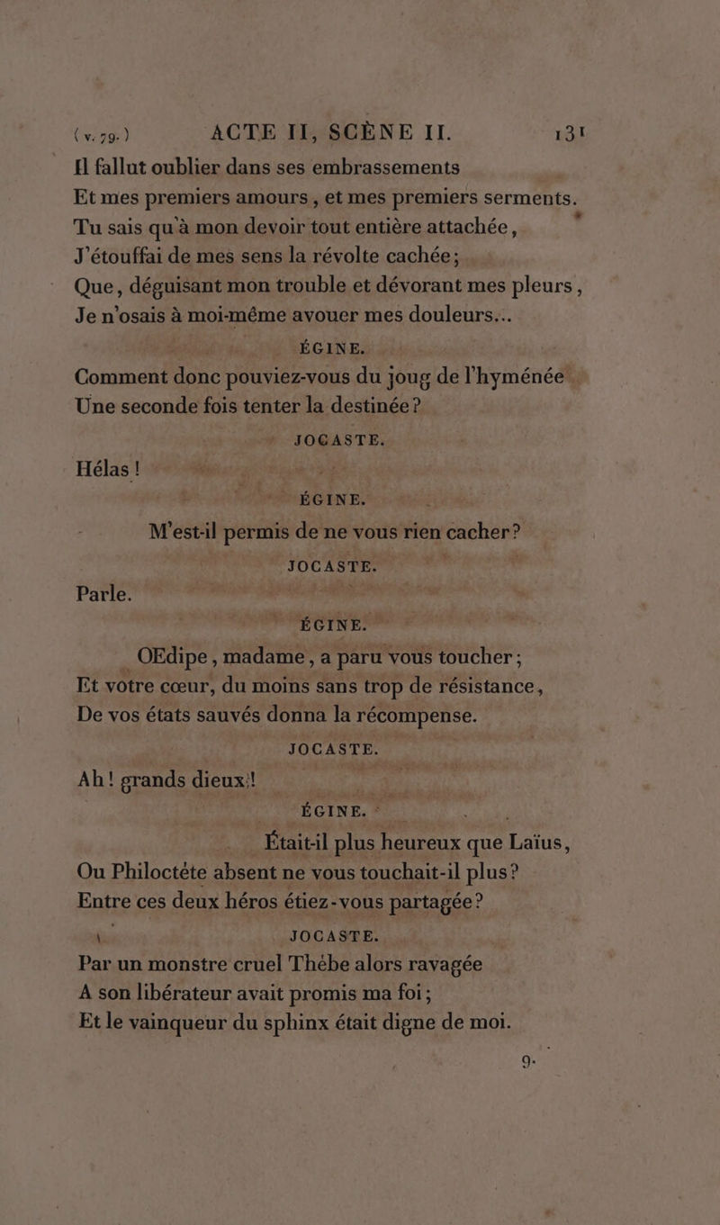 El fallut oublier dans ses embrassements | Et mes premiers amours , et mes premiers serments. Tu sais qu à mon devoir tout entière attachée, è J'étouffai de mes sens la révolte cachée; Que, déguisant mon trouble et dévorant mes pleurs, Je n'osais à moi-même avouer mes douleurs... ! LÉGINE. Comment ne pouviez-vous du joug de l'hyménée . Une seconde fois tenter la destinée ? JOGASTE. Hélas ! ÉGINE. É M'est-il permis de ne vous rien cacher? JOCASTE. | PATIE TES ns ÉGINE. _OEdipe , madame, a paru vous toucher ; Lt votre cœur, du moins sans trop de résistance, De vos états sauvés donna la récompense. JOCASTE. Ah! grands dieux:! : | V'NÉGINE. +. “446 Était:il plus heureux que Laïus, Ou Philoctéte absent ne vous touchait-il plus ? Entre ces deux héros étiez-vous partagée ? bu JOCASTE. ù Par un monstre cruel Thébe alors ravagée A son libérateur avait promis ma foi; Et le vainqueur du sphinx était digne de moi.