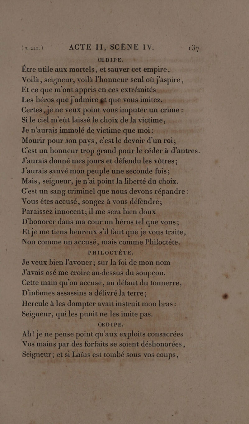 OEDIPE. Être utile aux mortels, et sauver cet empire, Voilà, seigneur, voilà l'honneur seul où j'aspire, Et ce que m'ont appris en ces extrémités. Les héros que j'admire gt que vous imitez. Certes je ne veux point vous imputer un crime : Si le ciel m eût laissé le choix de la victime, Je n'aurais immolé de victime que moi: Mourir pour son pays, c'est le devoir d'un roi; C’est un honneur trop grand pour le céder à d’autres. J'aurais donné mes jours et défendu les vôtres ; J'aurais sauvé mon péuple une seconde fois; Mais, seigneur, Je n'ai point la liberté du choix. C'est un sang criminel que nous devons répandre: Vous êtes accusé, songez à vous défendre; Paraissez innocent ; il me sera bien doux D'honorer dans ma cour un héros tel que vous; Et je me tiens heureux sil faut que je vous traite, Non comme un accusé, mais comme Philoctète. PHILOCTÈTE. Je veux bien l'avouer; sur la foi de mon nom J'avais osé me croire au-dessus du soupçon. Cette main qu'on accuse, au défaut du tonnerre, D'infames assassins a délivré la terre ; Hercule à les dompter avait instruit mon bras: Seigneur, qui les punit ne les imite pas. OEDIPE. Ah! je ne pense point qu'aux exploits consacrées Vos mains par des forfaits se soient déshonorées, Seigneur; et si Laïus est tombé sous vos coups ;