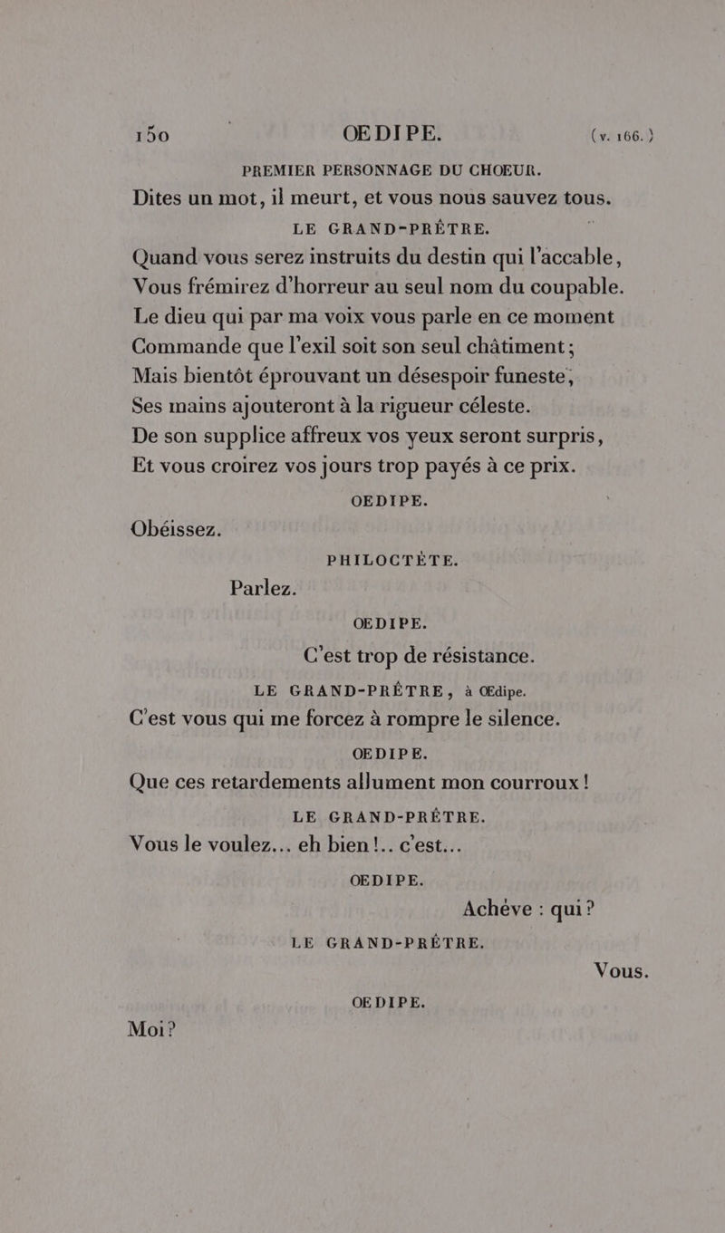 PREMIER PERSONNAGE DU CHOEUR. Dites un mot, il meurt, et vous nous sauvez tous. LE GRAND-PRÈÊTRE. Û Quand vous serez instruits du destin qui l'accable, Vous frémirez d'horreur au seul nom du coupable. Le dieu qui par ma voix vous parle en ce moment Commande que l'exil soit son seul châtiment ; Mais bientôt éprouvant un désespoir funeste, Ses mains ajouteront à la rigueur céleste. De son supplice affreux vos yeux seront surpris, Et vous croirez vos jours trop payés à ce prix. OEDIPE. Obéissez. PHILOCTÈTE. Parlez. OEDIPE. C'est trop de résistance. LE GRAND-PRÊTRE, à OEdipe. C'est vous qui me forcez à rompre le silence. OEDIPE. Que ces retardements allument mon courroux! LE GRAND-PRÊTRE. Vous le voulez. eh bien!.. c’est. OEDIPE. Achéve : qui? LE GRAND-PRÊTRE. | Vous. OEDIPE. Moi?