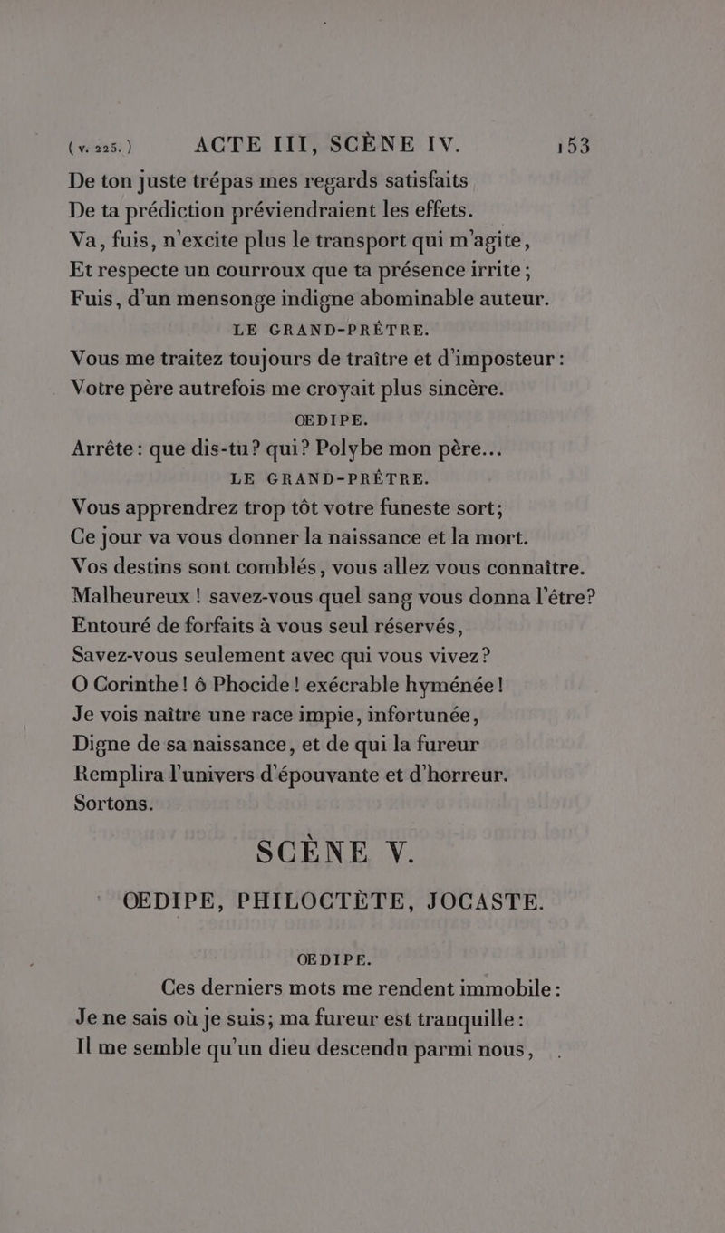 De ton juste trépas mes regards satisfaits De ta prédiction préviendraient les effets. Va, fuis, n'excite plus le transport qui m'agite, Et respecte un courroux que ta présence irrite ; Fuis, d'un mensonge indigne abominable auteur. LE GRAND-PRÊTRE. Vous me traitez toujours de traître et d'imposteur : Votre père autrefois me croyait plus sincère. OEDIPE. Arrête : que dis-tu ? qui? Polybe mon père. LE GRAND-PRÊTRE. Vous apprendrez trop tôt votre funeste sort; Ce jour va vous donner la naissance et la mort. Vos destins sont comblés, vous allez vous connaître. Malheureux ! savez-vous quel sang vous donna l'être? Entouré de forfaits à vous seul réservés, Savez-vous seulement avec qui vous vivez? O Corinthe! 6 Phocide ! exécrable hyménée! Je vois naître une race impie, infortunée, Digne de sa naissance, et de qui la fureur Remplira l'univers d'épouvante et d'horreur. Sortons. SCÈNE VY. OEDIPE, PHILOCTÈTE, JOCASTE. OEDIPE. Ces derniers mots me rendent immobile : Je ne sais où je suis; ma fureur est tranquille: Il me semble qu'un dieu descendu parmi nous,