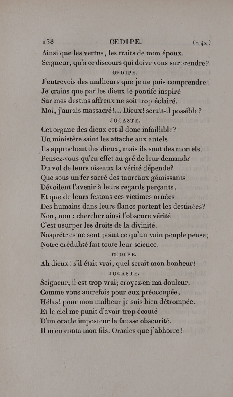 Ainsi que les vertus, les traits de mon époux. Seigneur, qu'a ce discours qui doive vous surprendre ? OEDIPE. J'entrevois des malheurs que je ne puis comprendre : Je crains que par les dieux le pontife inspiré Sur mes destins affreux ne soit trop éclairé. Moi, j'aurais massacré!.… Dieux! serait-il possible ? JOCASTE. Cet organe des dieux est-il donc infaillible? Un ministère saint les attache aux autels : Ils approchent des dieux, mais ils sont des mortels. Pensez-vous qu'en effet au gré de leur demande Du vol de leurs oiseaux la vérité dépende? Que sous un fer sacré des taureaux gémissants Dévoilent l'avenir à leurs regards perçants, Et que de leurs festons ces victimes ornées Des humains dans leurs flancs portent les destinées? Non, non : chercher ainsi l’obscure vérité C'est usurper les droits de la divinité. Nosprêtr es ne sont point ce qu'un vain peuple pense; Notre crédulité fait toute leur science. ŒDIPE. Ah dieux! s’il était vrai, quel serait mon bonheur! JOCASTE. Seigneur, il est trop vrai; croyez-en ma douleur. Comme vous autrefois pour eux préoccupée, Hélas! pour mon malheur je suis bien détrompée, Et le ciel me punit d'avoir trop écouté D'un oracle imposteur la fausse obscurité. Il m'en coûta mon fils. Oracles que j'abhorre!