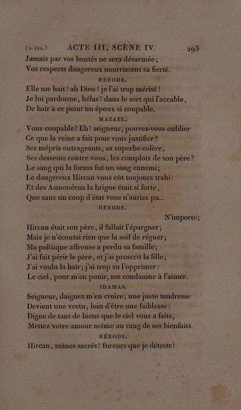 Jamais par vos bontés ne sera désarmée ; Vos respects dangereux nourrissent sa fierté. HÉRODE. Elle me hait! ah Dieu ! je l'ai trop mérité! Je lui pardonne, hélas! dans le sort qui l’accable, De haïr à ce point un époux si coupable. MAZAEL. | Vous coupable? Eh! seigneur, pouvez-vous oublier Ce que la reine a fait pour vous justifier? Ses mépris outrageants, sa superbe colère, Ses desseins contre vous, les complots de son père ? Le sang qui la forma fut un sang ennemi; Le dangereux Hircan vous eût toujours trahi: Et des Asmonéens la brigue était si forte, Que sans un coup d'état vous n'auriez pu... | HÉRODE. | N'importe; Hircan était son père, il fallait l'épargner; Mais je n’écoutai rien que la soif de régner; Ma politique affreuse a perdu sa famille; J'ai fait périr le père, et j'ai proscrit la fille; J'ai voulu la haïr; j'ai trop su l'opprimer : Le ciel, pour m'en punir, me condamne à l'aimer. IDAMAS. Seigneur, daignez m'en croire; une juste tendresse : Devient une vertu, loin d'être une faiblesse : Digne de tant de biens que le ciel vous a faits, Mettez votre amour même au rang de ses bienfaits. HÉRODE. Hircan, mânes sacrés! fureurs que je déteste!