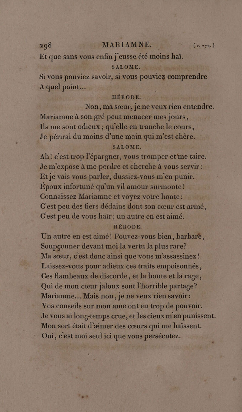 Et que sans vous enfin j'eusse été moins haï. SALOME. | Si vous pouviez savoir, si vous pouviez comprendre À quel point. HÉRODE. Non, ma sœur, je ne veux rien entendre. Mariamne à son gré peut menacer mes jours ; Ils me sont odieux ; qu'elle en tranche le cours, Je périrai du moins d'une main qui m'est chère. SALOME. &amp; Ah! c'est trop l'épargner, vous tromper et'me taire. Je m'expose à me perdre et cherche à vous servir : Et je vais vous parler, dussiez-vous m'en punir. Époux infortuné qu'un vil amour surmonte! Connaissez Mariamne et voyez votre honte: C'est peu des fiers dédains dont son cœur est armé, C'est peu de vous haïr; un autre en est aimé. HÉRODE. Un autre en est aimé! Pouvez-vous bien, barbare, Soupçonner devant moi la vertu la plus rare? Ma sœur, c’est donc ainsi que vous m'assassinez ! Laissez-vous pour adieux ces traits empoisonnés, Ces flambeaux de discorde, et la honte et la rage, Qui de mon cœur jaloux sont l'horrible partage? Mariamne... Mais non, je ne veux rien savoir : Vos conseils sur mon ame ont eu trop de pouvoir. Je vous ai lon g-temps crue, et lescieuxm'en punissent. Mon sort était d'aimer des cœurs qui me haïssent. Oui, c'est moi seul ici que vous persécutez.