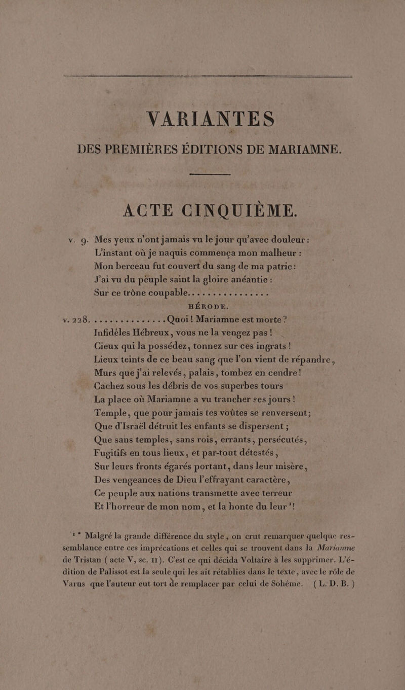 VARIANTES DES PREMIÈRES ÉDITIONS DE MARIAMNE. ACTE CINQUIÈME. v. 9. Mes yeux n’ont jamais vu le jour qu’avec douleur : L'instant où je naquis commença mon malheur : Mon berceau fut couvert du sang de ma patrie: J'ai vu du peuple saint la gloire anéantie : Sur ce trôné coupable... 4... HÉRODE. Ve 228. ............ Quoi! Mariamne est morte ? Infidéles Hébreux, vous ne la vengez pas! Cieux qui la possédez, tonnez sur ces ingrats ! Lieux teints de ce beau sang que l’on vient de répandre, Murs que j'ai relevés, palais, tombez en cendre! Cachez sous les débris de vos superbes tours La place où Mariamne a vu trancher ses jours ! Temple, que pour jamais tes voûtes se renversent ; Que d'Israël détruit les enfants se dispersent ; Que sans temples, sans rois, errants, persécutés, Fugitifs en tous lieux, et par-tout détestés, Sur leurs fronts égarés portant, dans leur misère, Des vengeances de Dieu l'effrayant caractère, Ce peuple aux nations transmétte avec terreur Et l'horreur de mon nom, et la honte du leur’! 1 Malgré la grande différence du style , on crut remarquer quelque res- semblance entre ces imprécations et celles qui se trouvent dans la Marianne de Tristan (acte V, sc. 11). C’est ce qui décida Voltaire à les supprimer. L’é- dition de Palissot est la seule qui les ait rétablies dans le texte, avec le rôle de Varus que l’auteur eut tort de remplacer par celui de Sohéme. (L.D.B.)