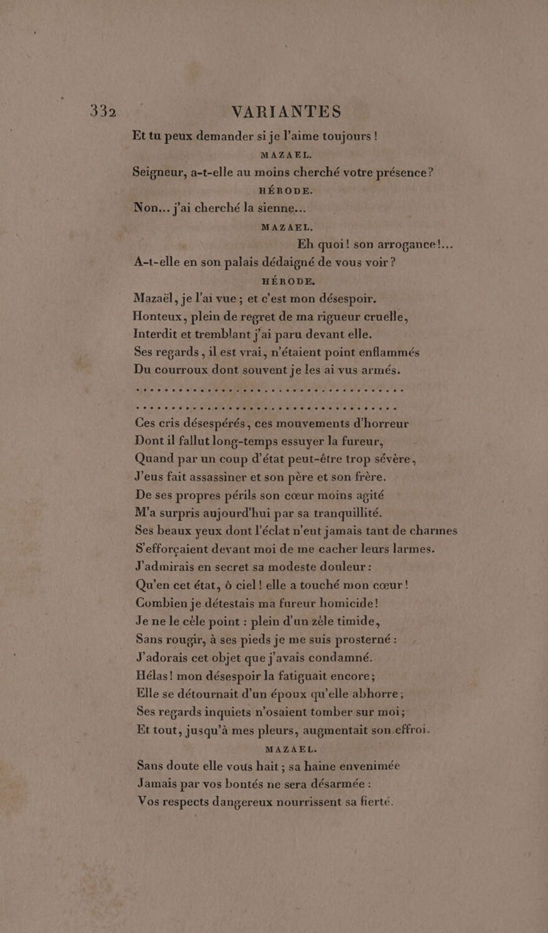 Et tu peux demander si je l'aime toujours ! MAZAEL. Seigneur, a-t-elle au moins cherché votre présence? HÉRODE. Non... j'ai cherché la sienne. MAZAEL. Eh quoi! son arrogance!…. A-t-elle en son palais dédaigné de vous voir ? HÉRODE. Mazaël, je l'ai vue ; et c’est mon désespoir. Honteux, plein de regret de ma rigueur cruelle, Interdit et tremblant jai paru devant elle. Ses regards , ilest vrai, n'étaient point enflammés Du courroux dont souvent je les ai vus armés. Ces cris désespérés, ces mouvements d'horreur Dont il fallut long-temps essuyer la fureur, Quand par un coup d’état peut-être trop sévère, J'eus fait assassiner et son père et son frère. De ses propres périls son cœur moins agité M'a surpris aujourd’hui par sa tranquillité. Ses beaux yeux dont l'éclat n'eut jamais tant de charmes S'efforçaient devant moi de me cacher leurs larmes. J'admirais en secret sa modeste douleur : Qu'en cet état, 6 ciel ! elle a touché mon cœur! Combien je détestais ma fureur homicide! Je ne le cèle point : plein d’un zéle timide, Sans rougjir, à ses pieds je me suis prosterné: , J'adorais cet objet que j'avais condamné. Hélas! mon désespoir la fatiguait encore ; Elle se détournait d’un époux qu’elle abhorre; Ses regards inquiets n’osaient tomber sur moi; Et tout, jusqu’à mes pleurs, augmentait son.effroi. MAZAEL. | Sans doute elle vous haïit ; sa haine envenimée Jamais par vos bontés ne sera désarmée : Vos respects dangereux nourrissent sa fierté.