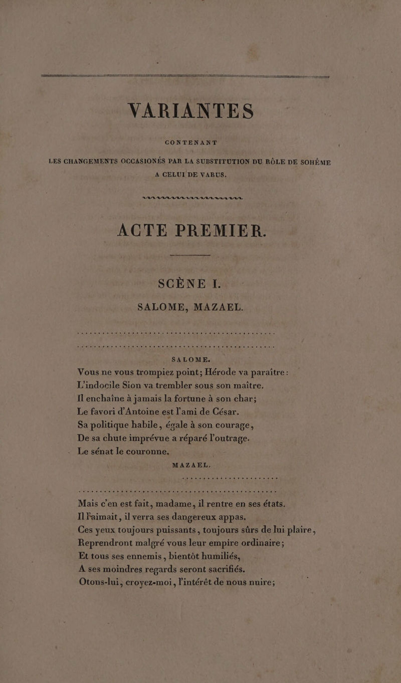 CONTENANT LES CHANGEMENTS OCCASIONÉS PAR LA SUBSTITUTION DU RÔLE DE SOHÈME A CELUI DE VARUS. 144414424224 007 ACTE PREMIER. SCÈNE I. SALOME, MAZAEL. Ve butiene = ersrdalo es» agéialele,e sjcnéle.s,6 nos aie ste. slot uua tn ie ae lat sais SALOME. Vous ne vous trompiez point; Hérode va paraître : L'indocile Sion va trembler sous son maitre. Il enchaîne à jamais la fortune à son char; Le favori d'Antoine est l'ami de César. Sa politique habile, ésale à son courage, De sa chute imprévue a réparé l’outrage. Le sénat le couronne. MAZAEL, Mais c'en est fait, madame, il rentre en ses états. Il Faimait , il verra ses dangereux appas. Ces yeux toujours puissants, toujours sûrs de lui plaire, Reprendront malgré vous leur empire ordinaire ; Et tous ses ennemis, bientôt humiliés, A ses moindres regards seront sacrifiés. Otons-lui, croyez-moi, l'intérêt de nous nuire;