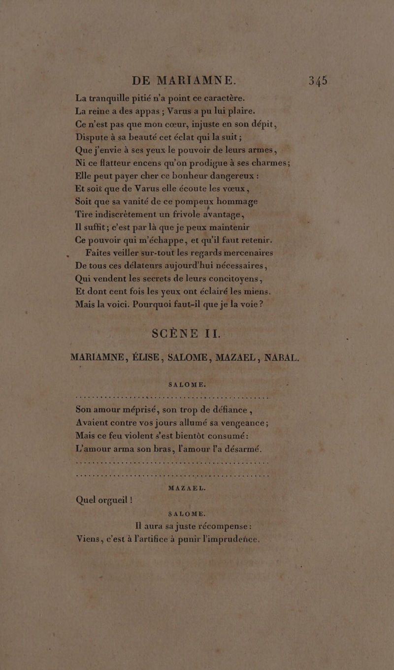 La tranquille pitié n’a point ce caractère. La reine a des appas ; Varus a pu lui plaire. Ce n’est pas que mon cœur, injuste en son dépit, Dispute à sa beauté cet éclat qui la suit ; Que j'envie à ses yeux le pouvoir de leurs armes, Ni ce flatteur encens qu’on prodigue à ses charmes; Elle peut payer cher ce bonheur dangereux ! Et soit que de Varus elle écoute les vœux, Soit que sa vanité de ce pompeux hommage Tire indiscrétement un frivole avantage, Il suffit ; c’est par là que je peux maintenir Ce pouvoir qui m’échappe, et qu'il faut retenir. Faites veilier sur-tout les resards mercenaires De tous ces délateurs aujourd’hui nécessaires, Qui vendent les secrets de leurs concitoyens, Et dont cent fois les yeux ont éclairé les miens. Mais la voici. Pourquoi faut-il que je la voie ? SCÈNE II. MARIAMNE, ÉLISE, SALOME, MAZAEL, NAPAL. SALOME. 2 Son amour méprisé, son trop de défiance, Avaient contre vos jours allumé sa vengeance; Mais ce feu violent s’est bientôt consumé: L'amour arma son bras, l'amour l’a désarmé. eleio eos nas ie e74 01e eee ele 27400 vie) aleln pa ol eléteieie a el nie re, 1e d'eke. à MAZAEL. Quel orgueil ! SALOME. Il aura sa juste récompense : Viens, c’est à l’artifice à punir l'imprudenñce,