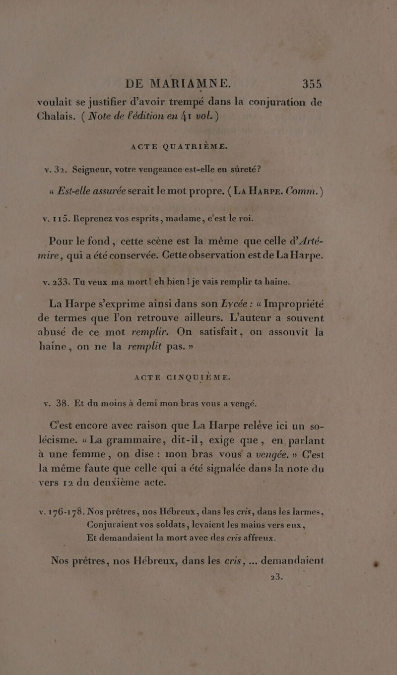 voulait se justifier d’avoir trempé dans la conjuration de Chalais. ( Note de l'édition en 4x vol.) ACTE QUATRIÈME. v. 32. Seigneur, votre vengeance.est-elle en sûreté? « Est-elle assurée serait le mot propre. (La Harpe. Comm.) v. 115. Reprenez vos esprits, madame, c’est le roi. Pour le fond, cette scène est la même que celle d’Arté- mire, qui a été conservée. Cette observation est de La Harpe. v. 233. Tu veux ma mort! eh bien ! je vais remplir ta haine. La Harpe s'exprime ainsi dans son Lycée : « Impropriété de termes que l’on retrouve ailleurs. L'auteur a souvent abusé de ce mot remplir. On satisfait, on assouvit la haine, on ne la remplit pas. » ACTE CINQUIÈME. v. 38. Et du moins à demi mon bras vous a venge. C’est encore avec raison que La Harpe reléve ici un so- lécisme. « La grammaire, dit-il, exige que, en parlant à une femme, on dise : mon bras vous a vengée. » C’est la même faute que celle qui a été signalée dans la note du vers 12 du deuxième acte. v.176-178. Nos prêtres, nos Hébreux, dans les cris, dans les larmes, Conjuraient vos soldats, levaient les mains vers eux, Et demandaient la mort avec des cris affreux. Nos prêtres, nos Hébreux, dans les cris, … demandaient 23.