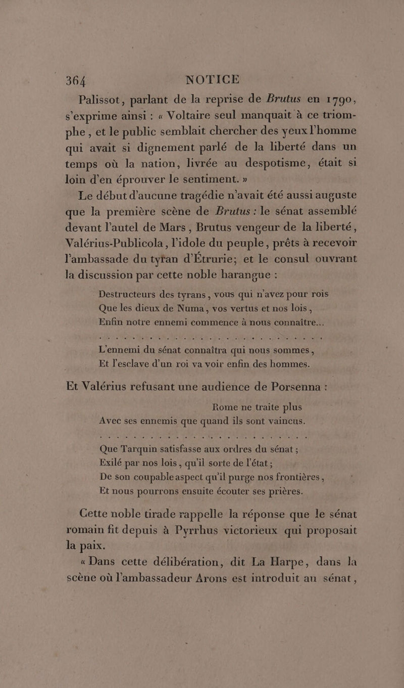 Palissot, parlant de la reprise de Brutus en 1790, s'exprime ainsi : « Voltaire seul manquait à ce triom- phe , et le public semblait chercher des yeux l'homme qui avait si dignement parlé de la liberté dans un temps où la nation, livrée au despotisme, était si loin d'en éprouver le sentiment. » Le début d'aucune tragédie n'avait été aussi auguste que la première scène de Brutus : le sénat assemblé devant l’autel de Mars , Brutus vengeur de la liberté, Valérius-Publicola, l’idole du peuple, prêts à recevoir l'ambassade du tyran d'Étrurie; et le consul ouvrant la discussion par cette noble harangue : Destructeurs des tyrans , vous qui n'avez pour rois Que les dieux de Numa, vos vertus et nos lois, Enfin notre ennemi commence à nous connaître. elfe rre Male AL ete De sets tee) ete Ps Riel ee le SSP ARENS L'ennemi du sénat connaîtra qui nous sommes, Et l’esclave d’un roi va voir enfin des hommes. Et Valérius refusant une audience de Porsenna : Rome ne traite plus Avec ses ennemis que quand ils sont vaincus. Que Tarquin satisfasse aux ordres du sénat ; Exilé par nos lois, qu'il sorte de l’état ; De son coupable aspect qu'il purge nos frontières, Et nous pourrons ensuite écouter ses prières. Cette noble tirade rappelle la réponse que le sénat romain fit depuis à Pyrrhus victorieux qui proposait la paix. « Dans cette délibération, dit La Harpe, dans la scène où l'ambassadeur Arons est introduit au sénat,