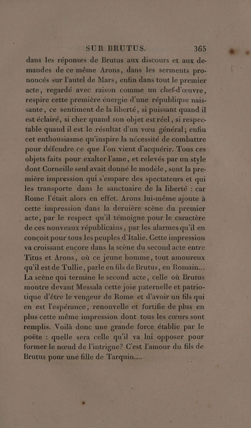 dans les réponses de Brutus aux discours et aux de- mandes de ce même Arons, dans les serments pro- noncés sur l'autel de Mars, enfin dans tout le premier acte, regardé avec raison comme un chef-d'œuvre, respire cette première énergie d'une république nais- sante, ce sentiment de la liberté, si puissant quand il est éclairé, si cher quand son objet est réel , si respec- table quand il est le résultat d’un vœu général; enfin cet enthousiasme qu'inspire la nécessité de combattre pour défendre ce que l’on vient d'acquérir. Tous ces objets faits pour exalter l'ame, et relevés par un style dont Corneille seul avait donné le modéle, sont la pre- mière impression qui sempare des spectateurs et qui les transporte dans le sanctuaire de la liberté : car Rome l'était alors en effet. Arons lui-même ajoute à cette impression dans la dernière scène du premier . acte, par le respect qu'il témoigne pour le caractère de ces nouveaux républicains, par les alarmes qu'il en conçoit pour tous les peuples d'Italie. Cette impression va croissant encore dans la scène du second acte entre Titus et Arons, où ce jeune homme, tout amoureux qu'il est de Tullie, parle en fils de Brutus, en Romain... La scène qui termine le second acte, celle où Brutus montre devant Messala cette joie paternelle et patrio- tique d’être le vengeur de Rome et d’avoir un fils qui en est l'espérance, renouvelle et fortifie de plus en plus cette même impression dont tous les cœurs sont remplis. Voilà donc une grande force établie par le poëte : quelle sera celle qu'il va lui opposer pour former le nœud de l'intrigue? C’est l'amour du fils de Brutus pour une fille de Tarquin.….